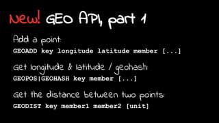New! GEO API, part 1
Add a point:
GEOADD key longitude latitude member [...]
Get longitude & latitude / geohash:
GEOPOS|GEOHASH key member [...]
Get the distance between two points:
GEODIST key member1 member2 [unit]
 