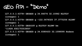 GEO API - "Demo"
127.0.0.1:6379> GEOADD g 34.84076 32.10942 RL@TLV
(integer) 1
127.0.0.1:6379> GEOADD g -122.0678325 37.3775256 RL@MV
(integer) 1
127.0.0.1:6379> GEODIST g RL@TLV RL@MV km
"11928.692170353959"
127.0.0.1:6379> GEOADD g 34.8380433 32.1098095 Hudson
(integer) 1
 