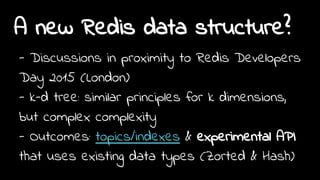 A new Redis data structure?
- Discussions in proximity to Redis Developers
Day 2015 (London)
- k-d tree: similar principles for k dimensions,
but complex complexity
- Outcomes: topics/indexes & experimental API
that uses existing data types (Zorted & Hash)
 