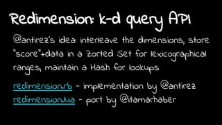 Redimension: k-d query API
@antirez's idea: interleave the dimensions, store
"score"+data in a Zorted Set for lexicographical
ranges, maintain a Hash for lookups
redimension.rb - implementation by @antirez
redimension.lua - port by @itamarhaber
 