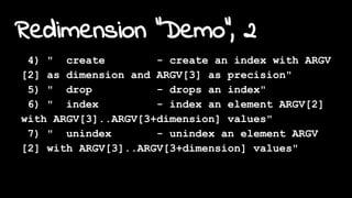 Redimension "Demo", 2
4) " create - create an index with ARGV
[2] as dimension and ARGV[3] as precision"
5) " drop - drops an index"
6) " index - index an element ARGV[2]
with ARGV[3]..ARGV[3+dimension] values"
7) " unindex - unindex an element ARGV
[2] with ARGV[3]..ARGV[3+dimension] values"
 