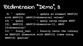 Redimension "Demo", 3
9) " update - update an element ARGV[2]
with ARGV[3]..ARGV[3+dimension] values"
10) " query - query using ranges ARGV
[2], ARGV[3]..ARGV[2+dimension-1], ARGV
[2+dimension]"
11) " fuzzy_test - fuzzily tests the library
on ARGV[2] dimension with ARGV[3] items using
ARGV[4] queries"
 