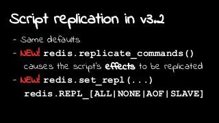 Script replication in v3.2
- Same defaults
- NEW! redis.replicate_commands()
causes the script's effects to be replicated
- NEW! redis.set_repl(...)
redis.REPL_[ALL|NONE|AOF|SLAVE]
 