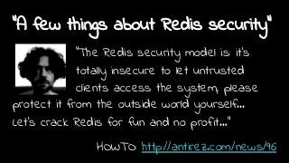 "A few things about Redis security"
"The Redis security model is: it’s
totally insecure to let untrusted
clients access the system, please
protect it from the outside world yourself...
Let’s crack Redis for fun and no profit…"
HOWTO: http://antirez.com/news/96
 