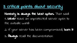 3 critical points about security
Honesty is always the best option. That said:
1. Never leave an unprotected server open to
the outside world
2. If your server has been compromised, burn it
3. Always read the documentation
 