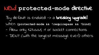 NEW! protected-mode directive
By default is enabled -> a breaking upgrade!
When (protected-mode && !requirepass && !bind):
- Allow only 127.0.0.1, ::1 or socket connections
- DENY (with the longest message ever!) others
 