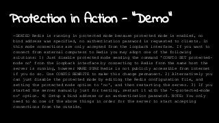 Protection in Action - "Demo"
-DENIED Redis is running in protected mode because protected mode is enabled, no
bind address was specified, no authentication password is requested to clients. In
this mode connections are only accepted from the loopback interface. If you want to
connect from external computers to Redis you may adopt one of the following
solutions: 1) Just disable protected mode sending the command 'CONFIG SET protected-
mode no' from the loopback interface by connecting to Redis from the same host the
server is running, however MAKE SURE Redis is not publicly accessible from internet
if you do so. Use CONFIG REWRITE to make this change permanent. 2) Alternatively you
can just disable the protected mode by editing the Redis configuration file, and
setting the protected mode option to 'no', and then restarting the server. 3) If you
started the server manually just for testing, restart it with the '--protected-mode
no' option. 4) Setup a bind address or an authentication password. NOTE: You only
need to do one of the above things in order for the server to start accepting
connections from the outside.
 