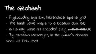 The Geohash
- A geocoding system, hierarchical spatial grid
- The hash value maps to a location (lon, lat)
- Is usually base-32 encoded (.e.g sv8y8v66bt0)
- By Gustavo Niemeyer, in the public's domain
since 28 Feb. 2009
 