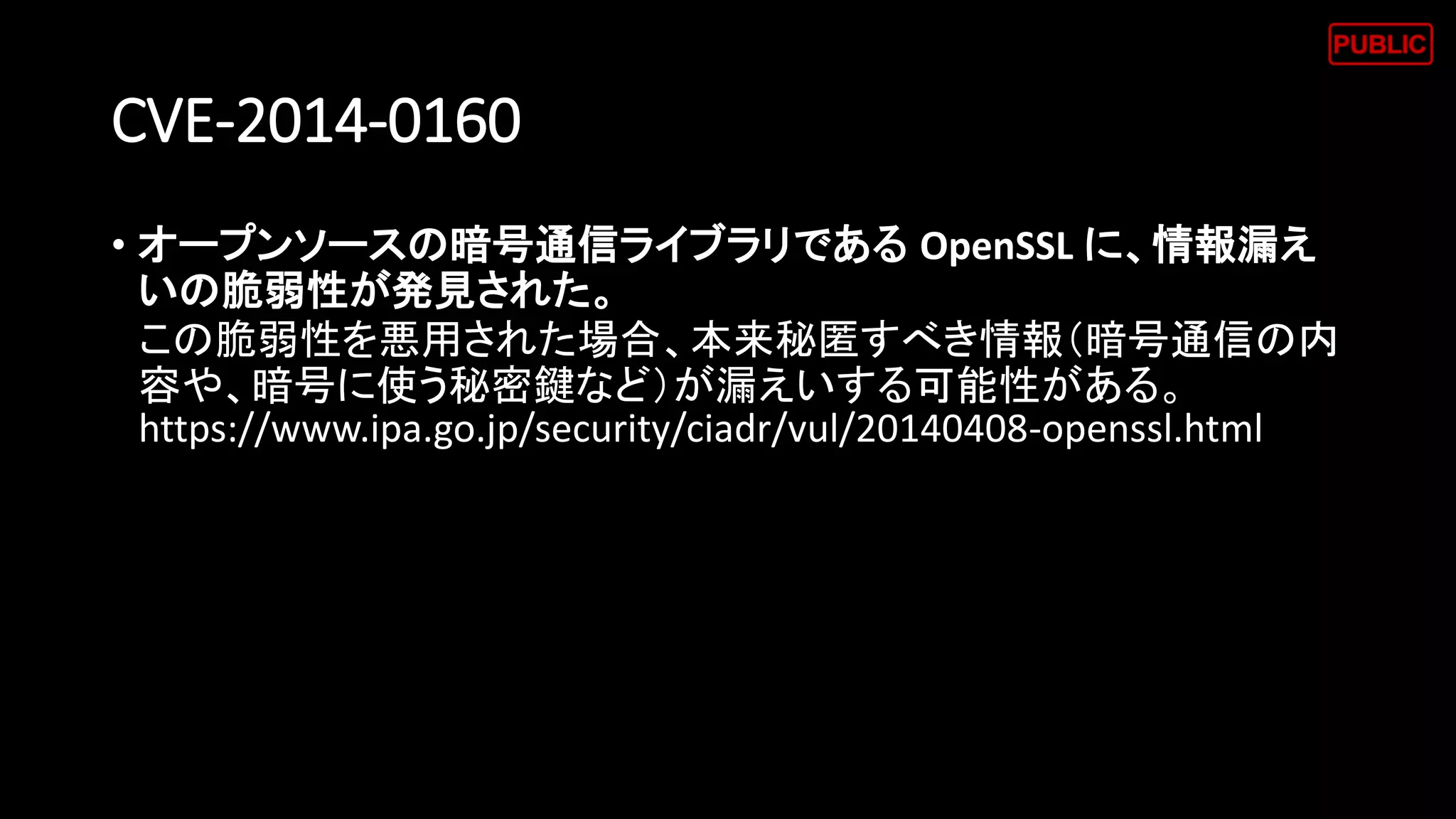 CVE-2014-0160
• オープンソースの暗号通信ライブラリである OpenSSL に、情報漏え
いの脆弱性が発見された。
この脆弱性を悪用された場合、本来秘匿すべき情報（暗号通信の内
容や、暗号に使う秘密鍵など）が漏えいする可能性がある。
https://www.ipa.go.jp/security/ciadr/vul/20140408-openssl.html
 