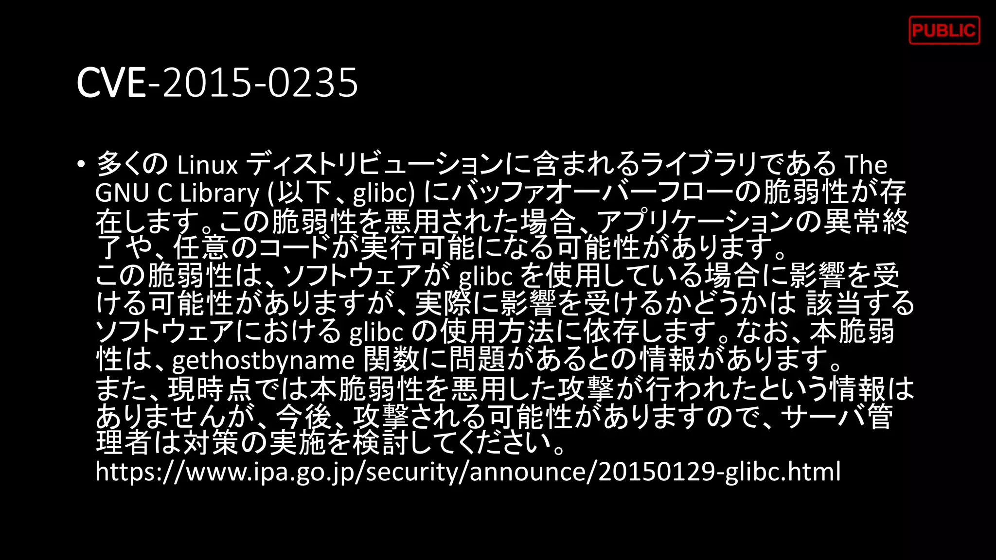CVE-2015-0235
• 多くの Linux ディストリビューションに含まれるライブラリである The
GNU C Library (以下、glibc) にバッファオーバーフローの脆弱性が存
在します。この脆弱性を悪用された場合、アプリケーションの異常終
了や、任意のコードが実行可能になる可能性があります。
この脆弱性は、ソフトウェアが glibc を使用している場合に影響を受
ける可能性がありますが、実際に影響を受けるかどうかは 該当する
ソフトウェアにおける glibc の使用方法に依存します。なお、本脆弱
性は、gethostbyname 関数に問題があるとの情報があります。
また、現時点では本脆弱性を悪用した攻撃が行われたという情報は
ありませんが、今後、攻撃される可能性がありますので、サーバ管
理者は対策の実施を検討してください。
https://www.ipa.go.jp/security/announce/20150129-glibc.html
 