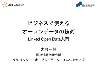 ビジネスで使える
オープンデータの技術
Linked Open Data入門
大向 一輝
国立情報学研究所
NPOリンクト・オープン・データ・イニシアティブ
 