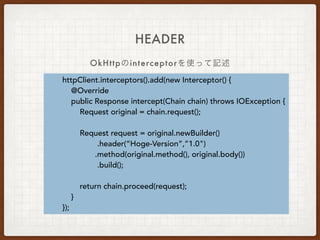 @Headers({
"Accept: application/vnd.github.v3.full+json",
"User-Agent: Retrofit-Sample-App"
})
@GET("users/{username}")
Call<User> getUser(@Path("username") String username);
HEADER
1. Interfaceに記述する方法
Headerやendpointに変数を指定できる
 