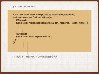 Call<User> task = service.updateUser(firstName, lastName);
task.enqueue(new Callback<User>() {
@Override
public void onResponse(Response<User> response, Retrofit retrofit) {
}
}
@Override
public void onFailure(Throwable t) {
}
});
デフォルトのCallback<T>
このあたりに毎回同じエラー処理を書きたい
 