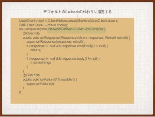 UserClient client = ClientHelper.createService(UserClient.class);
Call<User> task = client.show();
task.enqueue(new NetworkCallback<User>(mContext) {
@Override
public void onResponse(Response<User> response, Retrofit retrofit) {
super.onResponse(response, retrofit);
if (response != null && response.errorBody() != null) {
return;
}
if (response != null && response.body() != null) {
// somethings
}
}
@Override
public void onFailure(Throwable t) {
super.onFailure(t);
}
});
デフォルトのCallbackの代わりに指定する
 