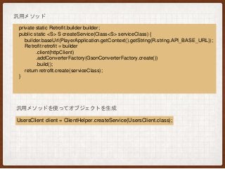 private static Retrofit.builder builder;
public static <S> S createService(Class<S> serviceClass) {
builder.baseUrl(PlayerApplication.getContext().getString(R.string.API_BASE_URL));
Retrofit retrofit = builder
.client(httpClient)
.addConverterFactory(GsonConverterFactory.create())
.build();
return retrofit.create(serviceClass);
}
汎用メソッド
汎用メソッドを使ってオブジェクトを生成
UsersClient client = ClientHelper.createService(UsersClient.class);
 