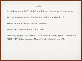 Retrofit
• Square社のHTTPクライアント用ライブラリ(http://square.github.io/retrofit/)
• REST APIをJava Interface、アノテーションの形でシンプルに書ける
• 最新のバージョンはRetrofit version2.0.0-beta3
• Retrofit2系と1系はかなり大きく違っている
• Http bodyの変換用にいくつかのselialization用ライブラリに使えるコンバーターが
用意されている(Gson, Jackson, Moshi, Protobuf, Wire, Simple XML)
• RxAndroidと相性がいいらしいがここでは割愛
4
 