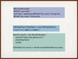 public interface GitHubService {
@FormUrlEncoded
@POST("user/edit")
Call<User> updateUser(@Field("first_name") String first,
@Field("last_name") String last);
}
Interfaceでエンドポイント、メソッド、パラメータを定義
Request body変換用エンティティクラスを指定
 