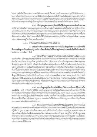 ๙๓
ไทยอย่างจริงจังทั้งโดยมาตรการภาคบังคับและภาคสมัครใจ เช่น การกาหนดมาตรการจูงใจให้ผู้ประกอบการ
ไทยรายใหญ่หรือผู้ประกอบการต่างชาติที่มีองค์ความรู้และเทคโนโลยีการผลิตที่ทันสมัยร่วมทุนหรือร่วมวิจัย
พัฒนาเทคโนโลยีกับผู้ประกอบการขนาดกลางและขนาดย่อมของไทย และการอานวยความสะดวกและจูงใจ
ให้มีการจ้างงานบุคลากรหรือผู้เชี่ยวชาญด้านการวิจัยและพัฒนาในสาขาเทคโนโลยีเปูาหมาย เป็นต้น
๒.๔) ปรับปรุงกฎหมายและระเบียบที่เอื้อให้เกิดอุตสาหกรรมสาหรับอนาคต
อาทิ ด้านการส่งเสริมการลงทุนของอุตสาหกรรม ด้านการนาเข้าและส่งออกผลิตภัณฑ์ ด้านการให้การรับรอง
และทดสอบมาตรฐาน ด้านการวิจัยและพัฒนา ด้านการพัฒนาบุคลากร โดยต้องให้ความสาคัญกับการอานวย
ความสะดวกและความสอดคล้องกันของกฎหมายและระเบียบที่เกี่ยวข้อง และผลกระทบที่อาจเกิดขึ้นกับ
สังคมและสิ่งแวดล้อม เพื่อสร้างความเชื่อมั่นให้กับนักลงทุนและสนับสนุนให้เกิดการเกื้อกูลกันเพื่อความสมดุล
ของการพัฒนาเศรษฐกิจ สังคม และสิ่งแวดล้อม
๓.๒.๓ การพัฒนาภาคบริการและการท่องเที่ยว โดย
๑) เสริมสร้างขีดความสามารถการแข่งขันในเชิงธุรกิจของภาคบริการที่มี
ศักยภาพทั้งฐานบริการเดิมและฐานบริการใหม่เพื่อส่งเสริมให้เศรษฐกิจของประเทศเติบโตได้อย่างเข้มแข็ง
โดยมีแนวทางการพัฒนา ดังนี้
๑.๑) พัฒนาศักยภาพของฐานบริการเดิมให้เติบโตอย่างเข้มแข็ง เช่น
การท่องเที่ยว บริการขนส่งและโลจิสติกส์ การค้าส่งค้าปลีก อสังหาริมทรัพย์ บริการก่อสร้าง ต่อเรือและ
ซ่อมเรือ และบริการสาธารณูปโภค ธุรกิจด้านการกีฬา บริการทางการเงิน บริการสุขภาพ การจัดประชุมและ
นิทรรศการนานาชาติ (MICE) เป็นต้น โดยส่งเสริมการลงทุนเพื่อยกระดับศักยภาพในการแข่งขันของธุรกิจ
บริการ เสริมสร้างความเข้มแข็งของผู้ประกอบการไทยให้สามารถปรับตัวได้ทันต่อบริบทการเปลี่ยนแปลง
ที่เกิดขึ้นอย่างเป็นพลวัต พัฒนาระบบรับรองมาตรฐานและกาหนดให้มีมาตรฐานธุรกิจภาคบริการตาม
มาตรฐานสากล ยกระดับคุณภาพให้สนองตอบต่อความต้องการของตลาด และพัฒนายกระดับโครงสร้าง
พื้นฐานให้เกิดความเชื่อมโยงกันทั้งภายในและระหว่างประเทศเพื่ออานวยความสะดวกแก่ธุรกิจ รวมทั้ง
สนับสนุนการวิจัยและพัฒนา โดยส่งเสริมให้ผู้ประกอบการใช้ประโยชน์จากนวัตกรรมเพื่อพัฒนาธุรกิจให้ทัน
ต่อการเปลี่ยนแปลงในยุคเศรษฐกิจดิจิทัล ตลอดจนสนับสนุนการใช้สื่อสังคมออนไลน์ที่เหมาะสมเพื่อขยาย
ตลาดสินค้าและบริการทั้งในและต่างประเทศ
๑.๒) ยกระดับฐานธุรกิจบริการใหม่ที่มีแนวโน้มขยายตัวและมีศักยภาพใน
การเติบโต อาทิ ธุรกิจบริการดิจิทัล การศึกษานานาชาติ ธุรกิจบันเทิงและคอนเทนต์ และบริการวิชาชีพ
ให้ก้าวไปสู่บริการที่ทันสมัยมากขึ้นโดยใช้ประโยชน์จากเทคโนโลยีใหม่ เช่น กิจการ Cloud Service แอพพลิเคชั่น
ทางการเงิน การเรียนรู้ผ่านสื่ออิเล็กทรอนิกส์ เป็นต้น รวมทั้งสร้างความเชื่อมโยงระหว่างธุรกิจบริการที่มี
ศักยภาพเพื่อให้เกิดการเติบโตอย่างบูรณาการและส่งเสริมให้เกิดการแข่งขันบนฐานการพัฒนาเชิงธุรกิจและ
กระจายผลประโยชน์ตลอดห่วงโซ่อุปทาน
๑.๓) สร้างกลไกการขับเคลื่อนภาคบริการที่เป็นเอกภาพ โดยกาหนดให้มี
หน่วยงานเจ้าภาพหลักในการขับเคลื่อนยุทธศาสตร์ภาคบริการของประเทศทั้งในระดับนโยบายและระดับ
ปฏิบัติการ บูรณาการความร่วมมือจากทุกภาคส่วนที่เกี่ยวข้องทั้งหน่วยงานภาครัฐ ภาคเอกชน และภาค
ประชาสังคม เพื่อร่วมกันสนับสนุนและส่งเสริมการพัฒนาภาคบริการทั้งระบบ ควบคู่กับการกากับ ดูแล และ
ติดตามประเมินผลการพัฒนาให้เป็นไปตามกรอบทิศทางและเปูาประสงค์ที่กาหนดไว้ รวมทั้งจัดตั้ง
คณะกรรมการและคณะอนุกรรมการเพื่อทาหน้าที่ขับเคลื่อนการพัฒนาภาคบริการในภาพรวมและธุรกิจ
บริการรายสาขาที่มีศักยภาพ
 