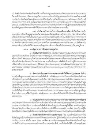 ๙๕
(๑) ส่งเสริมกิจกรรมกีฬาเพื่อสร้างรายได้ รวมทั้งสนับสนุนการจัดมหกรรมกีฬานานาชาติ การเป็นเจ้าภาพงาน
กีฬาระดับโลก และการจัดงานประชุมวิชาการนานาชาติทางด้านกีฬา เวชศาสตร์การกีฬา และวิทยาศาสตร์
การกีฬา (๒) ส่งเสริมธุรกิจและผู้ประกอบการที่เกี่ยวข้องกับการกีฬาทั้งในอุตสาหกรรมกีฬาและธุรกิจบริการที่
เชื่อมโยงกับการกีฬา อาทิ ธุรกิจอุปกรณ์กีฬา ธุรกิจสถานที่การแข่งขันกีฬา และธุรกิจการฝึกสอนนักกีฬา
และ (๓) ส่งเสริมกิจกรรมด้านการตลาดและการประชาสัมพันธ์เพื่อสร้างการรับรู้ให้ประชาชนตระหนักถึง
ความสาคัญของการกีฬาและกระตุ้นให้เกิดกิจกรรมการกีฬาและนันทนาการมากขึ้น
๓.๒) ปรับโครงสร้างการบริหารจัดการด้านการกีฬาเพื่อให้เกิดความเป็น
เอกภาพในการขับเคลื่อนอุตสาหกรรมกีฬาของประเทศ จึงควรปรับโครงสร้างการบริหารจัดการด้านการกีฬา
ให้มีประสิทธิภาพมากยิ่งขึ้นตั้งแต่ระดับนโยบายไปจนถึงระดับปฏิบัติ ดังนี้ (๑) จัดตั้งกลไกการบริหารจัดการ
ในรูปแบบคณะกรรมการระดับชาติเพื่อทาหน้าที่จัดทาและขับเคลื่อนนโยบายด้านการกีฬาของประเทศ
(๒) ส่งเสริมการดาเนินการของภาครัฐและเอกชนในการยกระดับอุตสาหกรรมกีฬา และ (๓) จัดตั้งสถาบัน
เฉพาะทางด้านการกีฬาเพื่อให้ประเทศไทยเป็นศูนย์กลางด้านการกีฬาหรือวิทยาศาสตร์การกีฬาของภูมิภาค
๓.๒.๔ การพัฒนาภาคการค้าและการลงทุน โดย
๑) ส่งเสริมการทาตลาดเชิงรุก เพื่อเพิ่มความต้องการบริโภคสินค้าภายในประเทศ
และการส่งออกสินค้าไทย โดยสร้างความต้องการของผู้บริโภคภายในประเทศในสินค้าที่มีคุณภาพมาตรฐาน
สร้างตราสินค้า พัฒนาบรรจุภัณฑ์ แสวงหาตลาดใหม่และขยายตลาดการค้าชายแดนกับประเทศเพื่อนบ้าน
สร้างเครือข่ายพันธมิตรทางธุรกิจระหว่างประเทศ รวมทั้งสนับสนุนการจัดตั้งสานักงานใหญ่ข้ามประเทศ และ
บริษัทการค้าระหว่างประเทศ และการใช้ประโยชน์จากข้อตกลงและความร่วมมือระหว่างประเทศด้านการค้า
และการลงทุน ตลอดจนการพัฒนาทักษะของผู้ประกอบการให้ผลิตได้และขายเป็นในการทาธุรกิจการค้า
ระหว่างประเทศ
๒) พัฒนาการอานวยความสะดวกทางการค้าให้ได้มาตรฐานสากล ทั้งด้าน
โครงสร้างพื้นฐาน ระบบคมนาคมขนส่งและโลจิสติกส์ รวมถึงพัฒนาระบบประกันความเสี่ยงภัยของสินค้าและ
บริการเพื่อสร้างความเชื่อมั่นและลดความเสี่ยงในการดาเนินธุรกิจตลอดจนการผลักดันการลดอุปสรรคทาง
การค้าโดยเฉพาะมาตรการที่ไม่ใช่ภาษีโดยขยายการจัดทาข้อตกลงการยอมรับร่วมระหว่างกันในสินค้าและ
บริการที่สาคัญในอาเซียน และในระดับทวิภาคี ปรับบทบาทของหน่วยงานภาครัฐในการทางานเชิงรุกมากขึ้น
เพื่อส่งเสริมและอานวยความสะดวกทางการค้าทั้งการติดตามและเจรจาแก้ไขปัญหามาตรการกีดกันทาง
การค้าที่ไม่ใช่ภาษี การใช้แนวทางการส่งเสริมการค้ามากกว่าการกาหนดควบคุม และการพัฒนาฐานข้อมูล
ด้านการค้าการลงทุนที่จาเป็น ถูกต้อง และทันต่อสถานการณ์รวมถึงมีแหล่งให้คาปรึกษาที่ครบวงจรตลอด
ห่วงโซ่อุปทาน
๓) สนับสนุนผู้ประกอบการลงทุนในระบบเทคโนโลยีสารสนเทศและการสื่อสาร
และนาพาณิชย์อิเล็กทรอนิกส์มาใช้ในการเพิ่มผลิตภาพในการค้าและการประกอบธุรกิจทั้งในภาคการผลิต
การตลาด การบริหารจัดการ การเงิน และโลจิสติกส์ เพื่อสนับสนุนการเป็นเศรษฐกิจดิจิทัล ขณะที่ภาครัฐควร
ให้ความสาคัญกับการพัฒนาระบบการชาระเงินอิเล็กทรอนิกส์ที่มีความปลอดภัย การพัฒนาระบบรับรองผู้ซื้อ
ผู้ขายที่มีมาตรฐานและน่าเชื่อถือ ตลอดจนสนับสนุนการพัฒนาทักษะและการเคลื่อนย้ายแรงงานฝีมือโดยเสรี
๔) ส่งเสริมวิสาหกิจขนาดกลางและขนาดย่อม โดย (๑) สร้างผู้ประกอบการใหม่
ที่มีจิตวิญญาณในการเป็นผู้ประกอบการที่มีทักษะในการทาธุรกิจ รู้จักใช้เทคโนโลยีและนวัตกรรมในการผลิต
การจัดการ การขาย หรือเป็น Smart SMEs และพัฒนาความเข้มแข็งของชุมชนเพื่อการพึ่งตนเอง โดยสนับสนุน
การจัดตั้งวิสาหกิจชุมชนตามความพร้อมและศักยภาพในแต่ละพื้นที่ รวมทั้งส่งเสริมให้มีการกาหนดหลักสูตร
 