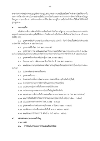 ๙๗
สามารถนาทรัพย์สินทางปัญญาที่หมดอายุไปพัฒนาต่อยอดและใช้ประโยชน์ในเชิงพาณิชย์ได้มากขึ้น
นอกจากนี้ ควรมีการดาเนินการอย่างแข็งขันในการปูองกันและปราบปรามการละเมิดทรัพย์สินทางปัญญา
โดยบูรณาการการทางานร่วมกันของหน่วยงานที่เกี่ยวข้อง ควบคู่กับการสร้างจิตสานึกการใช้สินค้าที่มีลิขสิทธิ์
ถูกกฎหมาย
๔. แผนรองรับ
ผลักดันประเด็นการพัฒนาให้มีความเชื่อมโยงเข้ากับนโยบายรัฐบาล แผนการบริหารราชการแผ่นดิน
แผนแม่บทของหน่วยงานต่างๆ เพื่อให้เกิดการขับเคลื่อนอย่างเป็นขั้นตอนทั้งทิศทาง วัตถุประสงค์ เปูาหมาย
ตัวชี้วัด อาทิ
๔.๑ ยุทธศาสตร์สินค้าเกษตรเป็นรายพืชเศรษฐกิจ ๔ สินค้า คือ ข้าวโพดเลี้ยงสัตว์ มันสาปะหลัง
ปาล์มน้ามัน และอ้อย (พ.ศ. ๒๕๕๘-๒๕๖๙)
๔.๒ ยุทธศาสตร์ข้าวไทย (พ.ศ. ๒๕๕๘-๒๕๖๒)
๔.๓ ยุทธศาสตร์การส่งเสริมและพัฒนาศักยภาพธุรกิจสินค้าและบริการฮาลาล (พ.ศ. ๒๕๕๙-
๒๕๖๓) และแผนปฏิบัติการส่งเสริมและพัฒนาศักยภาพธุรกิจสินค้าและบริการฮาลาล (พ.ศ. ๒๕๕๙-๒๕๖๓)
๔.๔ ยุทธศาสตร์การพัฒนาครัวไทยสู่โลก (พ.ศ. ๒๕๕๙-๒๕๖๔)
๔.๕ ร่างยุทธศาสตร์การพัฒนาเกษตรอินทรีย์แห่งชาติ (พ.ศ. ๒๕๕๙–๒๕๖๔)
๔.๖ แผนพัฒนาการเกษตรในช่วงแผนพัฒนาเศรษฐกิจและสังคมแห่งชาติ ฉบับที่ ๑๒ (พ.ศ. ๒๕๖๐-
๒๕๖๔)
๔.๗ แนวทางพัฒนายางพาราทั้งระบบ
๔.๘ ยุทธศาสตร์ยางพารา
๔.๙ ร่างแผนแม่บทเพื่อการพัฒนาเกษตรกรรมแผนปรับโครงสร้างสินค้าปศุสัตว์
๔.๑๐ ร่างกรอบยุทธศาสตร์การจัดการด้านอาหารของประเทศไทย
๔.๑๑ แผนงานการคุ้มครองพื้นที่เกษตรกรรมที่มีศักยภาพ
๔.๑๒ แผนงานการดูแลเกษตรกรรายย่อยไม่ให้สูญเสียที่ดินทากิน
๔.๑๓ แผนแม่บทการเพิ่มประสิทธิภาพและผลิตภาพของภาคอุตสาหกรรม (พ.ศ. ๒๕๕๙-๒๕๖๔)
๔.๑๔ แผนการส่งเสริมวิสาหกิจขนาดกลางและขนาดย่อม ฉบับที่ ๔ (พ.ศ. ๒๕๖๐ – ๒๕๖๔)
๔.๑๕ แผนแม่บทกระทรวงพาณิชย์ (พ.ศ. ๒๕๕๕ – ๒๕๖๔)
๔.๑๖ ยุทธศาสตร์การส่งเสริมการลงทุนในระยะ ๗ ปี (พ.ศ. ๒๕๕๘ – ๒๕๖๔)
๔.๑๗ แผนพัฒนาการท่องเที่ยวแห่งชาติฉบับที่ ๒ (พ.ศ. ๒๕๖๐ – ๒๕๖๔)
๔.๑๘ แผนพัฒนาการกีฬาแห่งชาติ ฉบับที่ ๖ (พ.ศ. ๒๕๖๐ – ๒๕๖๔)
๕. แผนงานและโครงการสาคัญ
ภาคการคลัง
๕.๑ การจัดเก็บภาษีและค่าธรรมเนียมสิ่งแวดล้อม
 