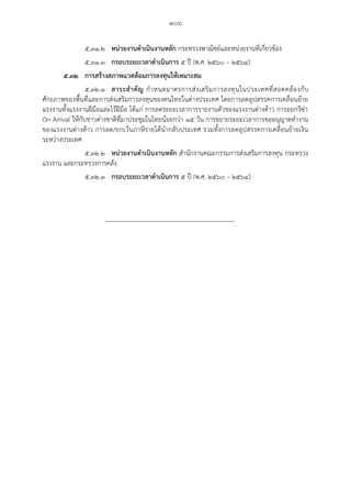 ๑๐๖
๕.๓๑.๒ หน่วยงานดาเนินงานหลัก กระทรวงพาณิชย์และหน่วยงานที่เกี่ยวข้อง
๕.๓๑.๓ กรอบระยะเวลาดาเนินการ ๕ ปี (พ.ศ. ๒๕๖๐ – ๒๕๖๔)
๕.๓๒ การสร้างสภาพแวดล้อมการลงทุนให้เหมาะสม
๕.๓๒.๑ สาระสาคัญ กาหนดมาตรการส่งเสริมการลงทุนในประเทศที่สอดคล้องกับ
ศักยภาพของพื้นที่และการส่งเสริมการลงทุนของคนไทยในต่างประเทศ โดยการลดอุปสรรคการเคลื่อนย้าย
แรงงานทั้งแรงงานฝีมือและไร้ฝีมือ ได้แก่ การลดระยะเวลาการรายงานตัวของแรงงานต่างด้าว การออกวีซ่า
On Arrival ให้กับชาวต่างชาติที่มาประชุมในไทยน้อยกว่า ๑๕ วัน การขยายระยะเวลาการขออนุญาตทางาน
ของแรงงานต่างด้าว การลด/ยกเว้นภาษีรายได้นากลับประเทศ รวมทั้งการลดอุปสรรคการเคลื่อนย้ายเงิน
ระหว่างประเทศ
๕.๓๒.๒ หน่วยงานดาเนินงานหลัก สานักงานคณะกรรมการส่งเสริมการลงทุน กระทรวง
แรงงาน และกระทรวงการคลัง
๕.๓๒.๓ กรอบระยะเวลาดาเนินการ ๕ ปี (พ.ศ. ๒๕๖๐ – ๒๕๖๔)
 