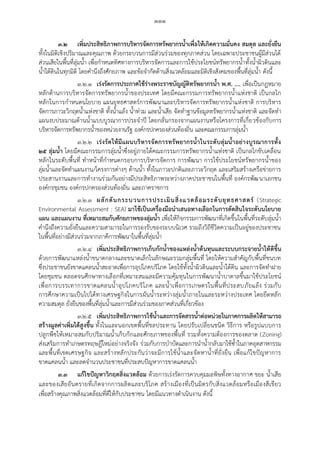 ๑๑๑
๓.๒ เพิ่มประสิทธิภาพการบริหารจัดการทรัพยากรน้้าเพื่อให้เกิดความมั่นคง สมดุล และยั่งยืน
ทั้งในมิติเชิงปริมาณและคุณภาพ ด้วยกระบวนการมีส่วนร่วมของทุกภาคส่วน โดยเฉพาะประชาชนผู้มีส่วนได้
ส่วนเสียในพื้นที่ลุ่มน้า เพื่อกาหนดทิศทางการบริหารจัดการและการใช้ประโยชน์ทรัพยากรน้าทั้งน้าผิวดินและ
น้าใต้ดินในทุกมิติ โดยคานึงถึงศักยภาพ และข้อจากัดด้านสิ่งแวดล้อมและมิติเชิงสังคมของพื้นที่ลุ่มน้า ดังนี้
๓.๒.๑ เร่งรัดการประกาศใช้ร่างพระราชบัญญัติทรัพยากรน้้า พ.ศ. .... เพื่อเป็นกฎหมาย
หลักด้านการบริหารจัดการทรัพยากรน้าของประเทศ โดยมีคณะกรรมการทรัพยากรน้าแห่งชาติ เป็นกลไก
หลักในการกาหนดนโยบาย แผนยุทธศาสตร์การพัฒนาและบริหารจัดการทรัพยากรน้าแห่งชาติ การบริหาร
จัดการภาวะวิกฤตน้าแห่งชาติ ทั้งน้าแล้ง น้าท่วม และน้าเสีย จัดทาฐานข้อมูลทรัพยากรน้าแห่งชาติ และจัดทา
แผนงบประมาณด้านน้าแบบบูรณาการประจาปี โดยกลั่นกรองจากแผนงานหรือโครงการที่เกี่ยวข้องกับการ
บริหารจัดการทรัพยากรน้าของหน่วยงานรัฐ องค์กรปกครองส่วนท้องถิ่น และคณะกรรมการลุ่มน้า
๓.๒.๒ เร่งรัดให้มีแผนบริหารจัดการทรัพยากรน้้าในระดับลุ่มน้้าอย่างบูรณาการทั้ง
๒๕ ลุ่มน้้า โดยมีคณะกรรมการลุ่มน้าซึ่งอยู่ภายใต้คณะกรรมการทรัพยากรน้าแห่งชาติ เป็นกลไกขับเคลื่อน
หลักในระดับพื้นที่ ทาหน้าที่กาหนดกรอบการบริหารจัดการ การพัฒนา การใช้ประโยชน์ทรัพยากรน้าของ
ลุ่มน้าและจัดทาแผนงาน/โครงการต่างๆ ด้านน้า ทั้งในภาวะปกติและภาวะวิกฤต และเสริมสร้างเครือข่ายการ
ประสานงานและการทางานร่วมกันอย่างมีประสิทธิภาพระหว่างภาคประชาชนในพื้นที่ องค์กรพัฒนาเอกชน
องค์กรชุมชน องค์กรปกครองส่วนท้องถิ่น และภาคราชการ
๓.๒.๓ ผลักดันกระบวนการประเมินสิ่งแวดล้อมระดับยุทธศาสตร์ (Strategic
Environmental Assessment : SEA) มาใช้เป็นเครื่องมือน้าเสนอทางเลือกในการตัดสินใจระดับนโยบาย
แผน และแผนงาน ที่เหมาะสมกับศักยภาพของลุ่มน้้า เพื่อให้กิจกรรมการพัฒนาที่เกิดขึ้นในพื้นที่ระดับลุ่มน้า
คานึงถึงความยั่งยืนและความสามารถในการรองรับของระบบนิเวศ รวมถึงวิถีชีวิตความเป็นอยู่ของประชาชน
ในพื้นที่อย่างมีส่วนร่วมจากภาคีการพัฒนาในพื้นที่ลุ่มน้า
๓.๒.๔ เพิ่มประสิทธิภาพการเก็บกักน้้าของแหล่งน้้าต้นทุนและระบบกระจายน้้าให้ดีขึ้น
ด้วยการพัฒนาแหล่งน้าขนาดกลางและขนาดเล็กในลักษณะรวมกลุ่มพื้นที่ โดยให้ความสาคัญกับพื้นที่ชนบท
ซึ่งประชาชนยังขาดแคลนน้าสะอาดเพื่อการอุปโภคบริโภค โดยใช้ทั้งน้าผิวดินและน้าใต้ดิน และการจัดทาฝาย
โดยชุมชน ตลอดจนศึกษาทางเลือกที่เหมาะสมและมีความคุ้มทุนในการพัฒนาน้าบาดาลขึ้นมาใช้ประโยชน์
เพื่อการบรรเทาการขาดแคลนน้าอุปโภคบริโภค และน้าเพื่อการเกษตรในพื้นที่ประสบภัยแล้ง ร่วมกับ
การศึกษาความเป็นไปได้ทางเศรษฐกิจในการผันน้าระหว่างลุ่มน้าภายในและระหว่างประเทศ โดยยึดหลัก
ความสมดุล ยั่งยืนของพื้นที่ลุ่มน้าและการมีส่วนร่วมของภาคส่วนที่เกี่ยวข้อง
๓.๒.๕ เพิ่มประสิทธิภาพการใช้น้้าและการจัดสรรน้้าต่อหน่วยในภาคการผลิตให้สามารถ
สร้างมูลค่าเพิ่มได้สูงขึ้น ทั้งในและนอกเขตพื้นที่ชลประทาน โดยปรับเปลี่ยนชนิด วิธีการ หรือรูปแบบการ
ปลูกพืชให้เหมาะสมกับปริมาณน้าเก็บกักและศักยภาพของพื้นที่ รวมทั้งความต้องการของตลาด (Zoning)
ส่งเสริมการทาเกษตรทฤษฎีใหม่อย่างจริงจัง ร่วมกับการบาบัดและการนาน้ากลับมาใช้ซ้าในภาคอุตสาหกรรม
และพื้นที่เขตเศรษฐกิจ และสร้างหลักประกันว่าจะมีการใช้น้าและจัดหาน้าที่ยั่งยืน เพื่อแก้ไขปัญหาการ
ขาดแคลนน้า และลดจานวนประชาชนที่ประสบปัญหาการขาดแคลนน้า
๓.๓ แก้ไขปัญหาวิกฤตสิ่งแวดล้อม ด้วยการเร่งรัดการควบคุมมลพิษทั้งทางอากาศ ขยะ น้าเสีย
และของเสียอันตรายที่เกิดจากการผลิตและบริโภค สร้างเมืองที่เป็นมิตรกับสิ่งแวดล้อมหรือเมืองสีเขียว
เพื่อสร้างคุณภาพสิ่งแวดล้อมที่ดีให้กับประชาชน โดยมีแนวทางดาเนินงาน ดังนี้
 