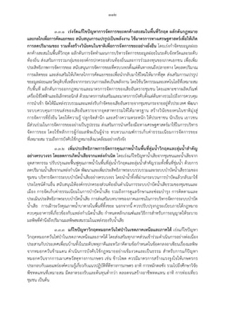 ๑๑๒
๓.๓.๑ เร่งรัดแก้ไขปัญหาการจัดการขยะตกค้างสะสมในพื้นที่วิกฤต ผลักดันกฏหมาย
และกลไกเพื่อการคัดแยกขยะ สนับสนุนการแปรรูปเป็นพลังงาน ใช้มาตรการทางเศรษฐศาสตร์เพื่อให้เกิด
การลดปริมาณขยะ รวมทั้งสร้างวินัยคนในชาติเพื่อการจัดการขยะอย่างยั่งยืน โดยเร่งกาจัดขยะมูลฝอย
ตกค้างสะสมในพื้นที่วิกฤต ผลักดันการจัดทาแผนการบริหารจัดการขยะมูลฝอยในระดับจังหวัดและระดับ
ท้องถิ่น ส่งเสริมการรวมกลุ่มขององค์กรปกครองส่วนท้องถิ่นและการร่วมลงทุนของภาคเอกชน เพื่อเพิ่ม
ประสิทธิภาพการจัดการขยะ สนับสนุนการจัดการขยะที่ครบวงจรตั้งแต่ต้นทางจนถึงปลายทาง โดยลดปริมาณ
การผลิตขยะ และส่งเสริมให้เกิดกลไกการคัดแยกขยะเพื่อนากลับมาใช้ใหม่ให้มากที่สุด ส่งเสริมการแปรรูป
ขยะมูลฝอยและวัตถุดิบที่เหลือจากกระบวนการผลิตเป็นพลังงาน โดยใช้นวัตกรรมและเทคโนโลยีที่เหมาะสม
กับพื้นที่ ผลักดันการออกกฎหมายและมาตรการจัดการของเสียอันตรายชุมชน โดยเฉพาะซากผลิตภัณฑ์
เครื่องใช้ไฟฟ้าและอิเล็กทรอนิกส์ ด้วยมาตรการส่งเสริมและมาตรการบังคับตั้งแต่ต้นทางรวมไปถึงการควบคุม
การนาเข้า จัดให้มีแหล่งรวบรวมและแหล่งรับกาจัดของเสียอันตรายจากชุมชนกระจายอยู่ทั่วประเทศ พัฒนา
ระบบควบคุมการขนส่งของเสียอันตรายจากอุตสาหกรรมให้ได้มาตรฐาน สร้างวินัยของคนในชาติมุ่งสู่
การจัดการที่ยั่งยืน โดยให้ความรู้ ปลูกจิตสานึก และสร้างความตระหนัก ให้ประชาชน นักเรียน เยาวชน
มีส่วนร่วมในการจัดการขยะอย่างเป็นรูปธรรม ส่งเสริมการนาเครื่องมือทางเศรษฐศาสตร์มาใช้ในการบริหาร
จัดการขยะ โดยใช้หลักการผู้ก่อมลพิษเป็นผู้จ่าย ทบทวนเกณฑ์การเก็บค่าธรรมเนียมการจัดการขยะ
ที่เหมาะสม รวมถึงการบังคับใช้กฎหมายสิ่งแวดล้อมอย่างจริงจัง
๓.๓.๒ เพิ่มประสิทธิภาพการจัดการคุณภาพน้้าในพื้นที่ลุ่มน้้าวิกฤตและลุ่มน้้าส้าคัญ
อย่างครบวงจร โดยลดการเกิดน้้าเสียจากแหล่งก้าเนิด โดยเร่งแก้ไขปัญหาน้าเสียจากชุมชนและน้าเสียจาก
อุตสาหกรรม ปรับปรุงและฟื้นฟูคุณภาพน้าในพื้นที่ลุ่มน้าวิกฤตและลุ่มน้าสาคัญรวมทั้งพื้นที่ชุ่มน้า ด้วยการ
ลดปริมาณน้าเสียจากแหล่งกาเนิด พัฒนาและเพิ่มประสิทธิภาพระบบรวบรวมและระบบบาบัดน้าเสียรวมของ
ชุมชน บริหารจัดการระบบบาบัดน้าเสียอย่างครบวงจร โดยนาน้าทิ้งที่ผ่านกระบวนการบาบัดแล้วกลับมาใช้
ประโยชน์ด้านอื่น สนับสนุนให้องค์กรปกครองส่วนท้องถิ่นดาเนินการระบบบาบัดน้าเสียรวมของชุมชนและ
เมือง การจัดเก็บค่าธรรมเนียมในการบาบัดน้าเสีย รวมถึงการดูแลรักษาและซ่อมบารุง การติดตามและ
ประเมินประสิทธิภาพระบบบาบัดน้าเสีย การส่งเสริมบทบาทของภาคเอกชนในการบริหารจัดการระบบบาบัด
น้าเสีย การเฝ้าระวังคุณภาพน้าบาดาลในพื้นที่ทิ้งขยะ นอกจากนี้ ควรปรับปรุงกฎระเบียบภายใต้กฎหมาย
ควบคุมอาคารที่เกี่ยวข้องกับแหล่งกาเนิดน้าเสีย กาหนดหลักเกณฑ์และวิธีการสาหรับการอนุญาตให้ระบาย
มลพิษที่คานึงถึงปริมาณมลพิษสะสมรวมในแหล่งรองรับน้าเสีย
๓.๓.๓ แก้ไขปัญหาวิกฤตหมอกควันไฟป่าในเขตภาคเหนือและภาคใต้ เร่งแก้ไขปัญหา
วิกฤตหมอกควันไฟป่าในเขตภาคเหนือและภาคใต้ โดยส่งเสริมทุกภาคส่วนเข้าร่วมดาเนินการอย่างต่อเนื่อง
ประสานกับประเทศเพื่อนบ้านทั้งในระดับพหุภาคีและทวิภาคีตามข้อกาหนดในข้อตกลงอาเซียนเรื่องมลพิษ
จากหมอกควันข้ามแดน ดาเนินการบังคับใช้กฎหมายอย่างเข้มงวดและเป็นธรรม สาหรับการแก้ปัญหา
หมอกควันจากการเผาเศษวัสดุทางการเกษตร เช่น ข้าวโพด ควรมีมาตรการสร้างแรงจูงใจให้เกษตรกร
ประกอบกับเผยแพร่องค์ความรู้เกี่ยวกับแนวปฏิบัติที่ดีทางการเกษตร อาทิ การหมักตอซัง รวมไปถึงศึกษาวิจัย
พืชทดแทนที่เหมาะสม มีตลาดรองรับและต้นทุนต่ากว่า ตลอดจนสร้างอาชีพทดแทน อาทิ การท่องเที่ยว
ชุมชน เป็นต้น
 