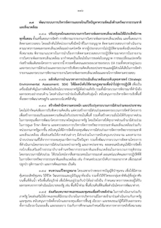 ๑๑๖
๓.๗ พัฒนาระบบการบริหารจัดการและกลไกแก้ไขปัญหาความขัดแย้งด้านทรัพยากรธรรมชาติ
และสิ่งแวดล้อม
๓.๗.๑ ปรับปรุงกลไกและกระบวนการวิเคราะห์ผลกระทบสิ่งแวดล้อมให้มีประสิทธิภาพ
ทุกขั้นตอน ตั้งแต่ขั้นตอนการจัดทา การพิจารณารายงานการวิเคราะห์ผลกระทบสิ่งแวดล้อม และขั้นตอนการ
ติดตามตรวจสอบ โดยผลักดันให้หน่วยงานซึ่งมีหน้าที่ในการอนุญาต ติดตามตรวจสอบการดาเนินงาน
ตามมาตรการลดผลกระทบสิ่งแวดล้อมอย่างเคร่งครัด หากผู้ประกอบการไม่ปฏิบัติตามจะต้องมีบทลงโทษ
ที่เหมาะสม พิจารณาแนวทางในการนาเรื่องการติดตามตรวจสอบการปฏิบัติตามมาตรการในรายงาน
การวิเคราะห์ผลกระทบสิ่งแวดล้อม มากาหนดเป็นเงื่อนไขในการขอต่อใบอนุญาต การขอเปลี่ยนแปลงหรือ
ก่อสร้างเพิ่มเติมของโครงการ นอกจากนี้ ควรลดขั้นตอนและระยะเวลาของระบบ EIA รวมทั้งทบทวนรูปแบบ
และกระบวนการมีส่วนร่วมและกระบวนการรับฟังความคิดเห็นของประชาชนและผู้มีส่วนได้เสียในการจัดทา
รายงานและกระบวนการพิจารณารายงานวิเคราะห์ผลกระทบสิ่งแวดล้อมและกลไกการติดตามตรวจสอบ
๓.๗.๒ ผลักดันการน้าแนวทางการประเมินสิ่งแวดล้อมระดับยุทธศาสตร์ (Strategic
Environmental Assessment: SEA) ให้มีผลบังคับใช้ตามกฎหมายเพื่อน้าไปสู่การปฏิบัติ เพื่อเป็น
เครื่องมือสาคัญในการตัดสินใจเชิงนโยบายของภาครัฐได้อย่างแท้จริง รวมทั้งมีกระบวนการพิจารณาที่คานึงถึง
ผลกระทบอย่างรอบด้าน โดยดาเนินการนาร่องในพื้นที่ระดับลุ่มน้า สนับสนุนการบริหารจัดการเชิงพื้นที่
ทั้งเขตการพัฒนาเศรษฐกิจ และระบบนิเวศที่สาคัญ
๓.๗.๓ สร้างจิตส้านึกความตระหนัก และปรับปรุงกระบวนการมีส่วนร่วมของประชาชน
โดยไม่จากัดแค่เพียงการรับฟังความคิดเห็น แต่ควรสร้างการมีส่วนร่วมตลอดกระบวนการจัดทาโครงการ
เพื่อสร้างการยอมรับและลดความขัดแย้งกับประชาชนในพื้นที่ รวมทั้งสร้างความมั่นใจให้กับทุกภาคส่วน
ในการลงทุนเพื่อการพัฒนาโครงการขนาดใหญ่ของภาครัฐ โดยเปิดโอกาสให้ทุกภาคส่วนเข้ามามีส่วนร่วม
ในการดูแล รักษา ติดตาม และตรวจสอบการบริหารจัดการทรัพยากรธรรมชาติและสิ่งแวดล้อมร่วมกับ
หน่วยงานภาครัฐมากขึ้น สนับสนุนให้มีการจัดตั้งกองทุนพัฒนาการมีส่วนร่วมการจัดการทรัพยากรธรรมชาติ
และสิ่งแวดล้อม เพื่อส่งเสริมให้ภาคส่วนต่างๆ มีส่วนร่วมในการสนับสนุนงบประมาณ และสามารถ
นางบประมาณที่ได้จากการระดมทุนมาจัดการแก้ไขปัญหา รวมทั้งพัฒนากระบวนการติดตามโครงการ
ที่ดาเนินงานโดยกระบวนการมีส่วนร่วมระหว่างภาครัฐ และภาคประชาชน ตลอดจนสนับสนุนให้มีการจัดตั้ง
กลไกเพื่อเสริมสร้างธรรมาภิบาลด้านทรัพยากรธรรมชาติและสิ่งแวดล้อมในกระบวนการยุติธรรม
โดยกระบวนการมีส่วนร่วม ใช้ประโยชน์จากสื่อสารมวลชนในการรณรงค์ เผยแพร่แนวคิดและการปฏิบัติที่ดี
ในการจัดการทรัพยากรธรรมชาติและสิ่งแวดล้อม เช่น กาหนดช่วงเวลาบังคับการออกอากาศ เพื่อรณรงค์
ปลูกป่า ยุติการเผาป่า และการคัดแยกขยะ เป็นต้น
๓.๗.๔ ทบทวนแก้ไขกฎหมาย โดยเฉพาะร่างพระราชบัญญัติป่าชุมชน เพื่อให้มีสาระ
คุ้มครองสิทธิชุมชน วิถีชีวิต วัฒนธรรมและภูมิปัญญาท้องถิ่น รวมทั้งวิถีชีวิตของกลุ่มชาติพันธุ์ที่อยู่อาศัย
บนพื้นที่ต้นน้า หรือพื้นที่อนุรักษ์ เพื่อให้คนอยู่ร่วมกับป่าได้อย่างยั่งยืน กาหนดมาตรการชดเชยผู้ได้รับ
ผลกระทบจากการดาเนินนโยบายของรัฐ เช่น พื้นที่น้าท่วม พื้นที่เวนคืนที่ดินเพื่อดาเนินโครงการพัฒนาต่างๆ
๓.๗.๕ ส่งเสริมบทบาทภาคเอกชนและชุมชนเพื่อสร้างพลังร่วม ในการดาเนินงานร่วมกับ
ภาครัฐ โดยส่งเสริมให้ภาคเอกชนที่มีธรรมาภิบาลในการบริหารงานมีโอกาสเข้ามาร่วมดาเนินงานกับภาครัฐ
และชุมชน สนับสนุนการจัดตั้งกลไกและกองทุนเพื่อการฟื้นฟู เยียวยา และชดเชยแก่ผู้ที่ได้รับผลกระทบ
ทั้งการเยียวยาในระยะสั้น และระยะยาว ร่วมกับการศึกษาและกาหนดใช้มาตรการทางการคลังที่เหมาะสม
 
