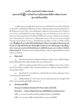 ส่วนที่ ๔ ยุทธศาสตร์การพัฒนาประเทศ
ยุทธศาสตร์ที่ ๕ การเสริมสร้างความมั่นคงแห่งชาติเพื่อการพัฒนาประเทศ
สู่ความมั่งคั่งและยั่งยืน
การเปลี่ยนแปลงทางเศรษฐกิจ สังคม วัฒนธรรม และการเมืองอันเกิดจากกระแสโลกาภิวัฒน์และ
ความก้าวหน้าทางเทคโนโลยี มีแนวโน้มส่งผลกระทบต่อความมั่นคงและเสถียรภาพของประเทศไทยในหลาย
มิติ ทั้งภัยคุกคามภายนอก ได้แก่ การขยายอิทธิพลและการเพิ่มบทบาทของประเทศมหาอานาจในภูมิภาค
ต่างๆ ของโลก ความขัดแย้งด้านอาณาเขตแบบรัฐต่อรัฐ อาชญากรรมข้ามชาติและการก่อการร้าย และ
ภัยคุกคามภายในประเทศ ได้แก่ สถาบันหลักของชาติได้รับผลกระทบจากความเห็นต่างทางความคิดและ
อุดมการณ์ของคนในชาติ การสร้างสถานการณ์ในจังหวัดชายแดนภาคใต้ และการคุกคามทางเศรษฐกิจ
โดยอาชญากรรมคอมพิวเตอร์ ในระยะ ๕ ปีต่อไปซึ่งเป็นช่วงแผนพัฒนาฯ ฉบับที่ ๑๒ จึงให้ความสาคัญ
ต่อการฟื้นฟูพื้นฐานด้านความมั่นคงที่เป็นปัจจัยสาคัญต่อการพัฒนาทางเศรษฐกิจและสังคมของประเทศ
โดยเฉพาะการอยู่ร่วมกันในสังคมอย่างสันติของผู้มีความเห็นต่างทางความคิดและอุดมการณ์บนพื้นฐาน
ของการปกครองระบอบประชาธิปไตยอันมีพระมหากษัตริย์เป็นประมุข และการเตรียมการรับมือกับ
ภัยคุกคามข้ามชาติ ซึ่งจะส่งผลกระทบอย่างมีนัยยะสาคัญต่อการพัฒนาเศรษฐกิจและสังคมของประเทศ
ในระยะ ๒๐ ปีข้างหน้า
๑. วัตถุประสงค์
๑.๑ เพื่อปกปูองสถาบันพระมหากษัตริย์และเสริมสร้างความมั่นคงภายใน รวมทั้งปูองกันปัญหา
ภัยคุกคามที่เป็นอุปสรรคต่อการพัฒนาเศรษฐกิจ สังคม และการเมืองของชาติ
๑.๒ เพื่อสร้างความพร้อมและผนึกกาลังของทุกภาคส่วน ให้มีขีดความสามารถในการบริหาร
จัดการด้านความมั่นคง และมีศักยภาพในการปูองกันและแก้ไขสถานการณ์ที่เกิดจากภัยคุกคามทั้งภัยทาง
ทหารและภัยคุกคามอื่นๆ
๑.๓ เพื่อเสริมสร้างความร่วมมือด้านความมั่นคงกับมิตรประเทศในการสนับสนุนการรักษา
ความสงบสุขและผลประโยชน์ของชาติ
๑.๔ เพื่อเพิ่มประสิทธิภาพการบริหารนโยบายด้านความมั่นคงและนโยบายทางเศรษฐกิจ สังคม
ทรัพยากรธรรมชาติและสิ่งแวดล้อมให้มีความเป็นเอกภาพ
๒. เป้าหมายและตัวชี้วัด
เป้าหมายภาพรวมคือผลประโยชน์ของชาติว่าด้วยความมั่นคง มั่งคั่ง ยั่งยืน
เป้าหมายที่ ๑ ปกป้องและเชิดชูสถาบันพระมหากษัตริย์ให้เป็นสถาบันหลักของประเทศ
ตัวชี้วัด ๑.๑ จานวนกิจกรรมเทิดพระเกียรติและเชิดชูสถาบันพระมหากษัตริย์เพิ่มขึ้น
ตัวชี้วัด ๑.๒ จานวนกิจกรรมที่มีความเกี่ยวข้องกับโครงการพระราชดาริเพิ่มขึ้น
 