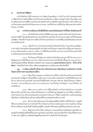 ๑๒๓
๓. แนวทางการพัฒนา
จากปัจจัยดังกล่าวได้กาหนดแนวทางการพัฒนาในแผนพัฒนาฯ ฉบับที่ ๑๒ โดยกาหนดยุทธศาสตร์
การพัฒนาด้านความมั่นคงที่มีความจาเป็นเร่งด่วนและมีผลต่อการพัฒนาเศรษฐกิจ สังคม สิ่งแวดล้อม และ
ความมั่นคงของประเทศที่มีความจาเป็นเร่งด่วนต้องดาเนินการเพื่อให้บรรลุเปูาหมายในการสร้างเสถียรภาพ
ภายในประเทศ ลดและปูองกันภัยคุกคามจากภายนอก รวมทั้งสร้างความเชื่อใจในอาเซียนและประชาคมโลก
ในระยะ ๕ ปี ได้แก่
๓.๑ การรักษาความมั่นคงภายในเพื่อให้เกิดความสงบในสังคมและธารงไว้ซึ่งสถาบันหลักของชาติ
๓.๑.๑ สร้างจิตสานึกของคนในชาติให้มีความหวงแหน และธารงรักษาสถาบันชาติ ศาสนา
พระมหากษัตริย์ โดยปลูกฝังและสร้างความตระหนักถึงความสาคัญ มีการนาแนวทางพระราชดาริไปเผยแพร่
และพัฒนา พร้อมทั้งกาหนดมาตรการเพื่อปกปักรักษาและปูองกันการกระทาที่มีแนวโน้มที่จะส่งผลกระทบต่อ
สถาบันหลักของชาติ
๓.๑.๒ เสริมสร้างความปรองดองของคนในชาติและมีกลไกในการตรวจสอบและพัฒนา
ภาคการเมือง โดยปลูกฝังค่านิยมและเสริมสร้างความรู้ความเข้าใจของการอยู่ร่วมกันบนพื้นฐานความแตกต่าง
ทางความคิดและอุดมการณ์ทางการเมือง ภายใต้สิทธิและหน้าที่ตามระบอบประชาธิปไตยและคานึงถึง
ความมั่นคงและผลประโยชน์ของชาติอย่างแท้จริง
๓.๑.๓ ปูองกันและแก้ไขปัญหาความไม่สงบใ