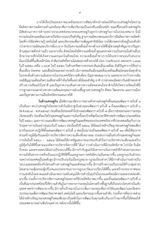 ๙
ภายใต้เงื่อนไขและสภาพแวดล้อมของการพัฒนาดังกล่าวส่งผลให้ระบบเศรษฐกิจโดยรวม
มีผลิตภาพการผลิตรวมต่าและต้องอาศัยการเพิ่มปริมาณเป็นแรงขับเคลื่อนหลัก ขณะที่โครงสร้างเศรษฐกิจ
มีสัดส่วนภาคการค้าระหว่างประเทศต่อขนาดของเศรษฐกิจสูงกว่าเศรษฐกิจภายในประเทศมาก จึงมี
ความอ่อนไหวและผันผวนตามปัจจัยภายนอกเป็นสาคัญ ฐานการผลิตเกษตรและบริการมีผลิตภาพการผลิตต่า
โดยที่การใช้องค์ความรู้ เทคโนโลยี และนวัตกรรมเพื่อการเพิ่มมูลค่ายังมีน้อย รายได้เกษตรกรยังอยู่ในระดับต่า
กว่าสาขาการผลิตและบริการอื่นๆ มาก จึงเป็นความเหลื่อมล้าทางด้านรายได้ซึ่งมีสาเหตุสาคัญมาจากปัญหา
ด้านคุณภาพดังกล่าวแล้ว นอกจากนั้น สังคมไทยยังมีความเหลื่อมล้าสูงและขาดความเป็นธรรมในด้านอื่นๆ
อีกมากมายที่ก่อให้เกิดความแตกแยกในสังคมไทย ความเหลื่อมล้าทางรายได้ระหว่างคนจนกับคนรวย
มีแนวโน้มดีขึ้นเพียงเล็กน้อย ค่าสัมประสิทธิ์ความไม่เสมอภาคด้านรายได้ (Gini Coefficient) ลดลงจาก ๐.๔๘๔
ในปี ๒๕๕๔ เหลือ ๐.๔๖๕ ในปี ๒๕๕๖ ในด้านทรัพยากรธรรมชาติและสิ่งแวดล้อม ยังมีปัญหาการใช้อย่าง
สิ้นเปลือง ร่อยหรอ และเสื่อมโทรมลงอย่างรวดเร็ว มีภาวะขยะล้นเมืองและสิ่งแวดล้อมเสื่อมโทรมลงในทุกด้าน
ในประเด็นด้านความมั่นคงภายในประเทศก็มีความซับซ้อน ปัญหาสะสมมานาน และขยายวงกว้างจากเดิม
จนมีสัญญาณเตือนถึงความเสียหายที่กาลังเกิดขึ้นอย่างมีนัยยะสาคัญ อาทิ การล่วงละเมิดสถาบันหลักของชาติ
สร้างความขัดแย้งในชาติ และปัญหาความเห็นต่างทางความคิดของคนในชาติก่อให้เกิดความขัดแย้งที่มี
รากฐานความแตกต่างทางความคิดและอุดมการณ์บนพื้นฐานทางเศรษฐกิจ สังคม วัฒนธรรม และการเมือง
และปัญหาสถานการณ์ในจังหวัดชายแดนภาคใต้
ในด้านเศรษฐกิจ เมื่อพิจารณาอัตราการขยายตัวทางเศรษฐกิจตั้งแต่แผนพัฒนาฯ ฉบับที่ ๑
เป็นต้นมา พบว่าเศรษฐกิจไทยขยายตัวในอัตราสูงในช่วงแผนพัฒนาฯ ฉบับที่ ๑ ถึงแผนพัฒนาฯ ฉบับที่ ๖
(พ.ศ.๒๕๐๔ - พ.ศ.๒๕๓๔) ก่อนที่จะเริ่มชะลอตัวในช่วงแผนพัฒนาฯ ฉบับที่ ๗ เมื่อการส่งออกและการลงทุน
เริ่มชะลอตัว ก่อนที่จะเกิดวิกฤตเศรษฐกิจและการเงินครั้งเลวร้ายที่สุดในประวัติศาสตร์การพัฒนาประเทศไทย
ในปี ๒๕๔๐ และการวางแผนเพื่อการพัฒนาเศรษฐกิจและสังคมของประเทศหลังจากที่ประเทศเผชิญกับภาวะ
วิกฤตทางการเงินอย่างรุนแรงในปี ๒๕๔๐ ต่อเนื่องถึงปี ๒๕๔๑ ได้น้อมนาหลักปรัชญาของเศรษฐกิจพอเพียง
มาเป็นแนวทางปฏิบัติตั้งแต่แผนพัฒนาฯ ฉบับที่ ๙ ต่อเนื่องมาจนถึงแผนพัฒนาฯ ฉบับที่ ๑๑ เพื่อให้ทุกภาค
ส่วนสร้างภูมิคุ้มกันและมีการบริหารจัดการความเสี่ยงที่เหมาะสม ประสบการณ์ในช่วงวิกฤตเศรษฐกิจและ
การเงินในปี ๒๕๔๐ – ๒๕๔๑ ได้ส่งผลให้ภาครัฐและภาคเอกชนปรับตัวในการบริหารความเสี่ยงและสร้าง
ภูมิคุ้มกันให้ดีขึ้นตามแนวคิดการบริหารจัดการที่ดี ได้แก่ การดาเนินการที่มีประสิทธิภาพ โปร่งใส รับผิด
รับชอบ และตรวจสอบได้อย่างเป็นระบบดีขึ้น มีการกากับดูแลวินัยทางการเงินการคลังที่กาหนดกรอบของ
ความยั่งยืนทางการคลังเป็นแนวปฏิบัติที่ดีขึ้นและฐานะการคลังมีความมั่นคงมากขึ้น และฐานะเงินสารอง
ระหว่างประเทศอยู่ในระดับสูง มีการปรับปรุงในเรื่องกฎหมาย กฎระเบียบต่างๆ ให้มีการดาเนินการอย่างเป็น
ระบบและสอดคล้องกับโครงสร้างทางเศรษฐกิจและสังคมมากขึ้น มีการสร้างความเป็นธรรมให้กับกลุ่มต่างๆ
โดยสามารถคุ้มครองผู้บริโภคและประชาชนจากการถูกเอารัดเอาเปรียบได้ดีขึ้น และสร้างบรรยากาศของ
การแข่งขันในตลาดและดาเนินมาตรการสนับสนุนให้การดาเนินธุรกิจในประเทศไทยมีความสะดวกคล่องตัว
มากขึ้น รวมทั้งการบริหารจัดการเศรษฐกิจมหภาคก็มีประสิทธิภาพมากขึ้น และตั้งแต่แผนพัฒนาฯ ฉบับที่ ๙
เป็นต้นมาประเทศไทยก็ให้ความสาคัญในการขยายการลงทุนในโครงสร้างพื้นฐานที่เป็นระบบโครงข่ายในเชิง
ยุทธศาสตร์การพัฒนามากขึ้น มีการตั้งเปูาหมายในการเพิ่มการลงทุนเพื่อการวิจัยและพัฒนาและจัดสรร
งบประมาณเพื่อการพัฒนาวิทยาศาสตร์ เทคโนโลยี และนวัตกรรมมากขึ้นตามลาดับ รวมทั้งการที่ทุกภาคส่วน
ได้นาหลักปรัชญาของเศรษฐกิจพอเพียงมาเป็นหลักในการพัฒนาในทุกระดับเป็นวงกว้างมากขึ้นก็ได้ส่งผลให้
ประเทศสามารถผ่านพ้นวิกฤตต่างๆ หลังจากนั้นได้ดีขึ้น
 