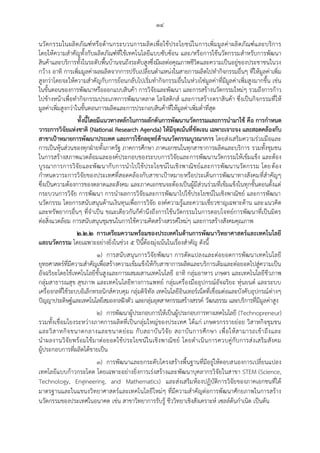 ๑๔
นวัตกรรมในผลิตภัณฑ์หรือด้านกระบวนการผลิตเพื่อใช้ประโยชน์ในการเพิ่มมูลค่าผลิตภัณฑ์และบริการ
โดยให้ความสาคัญทั้งกับผลิตภัณฑ์ที่ใช้เทคโนโลยีแบบซับซ้อน และ/หรือการใช้นวัตกรรมสาหรับการพัฒนา
สินค้าและบริการทั้งในระดับพื้นบ้านจนถึงระดับสูงซึ่งมีผลต่อคุณภาพชีวิตและความเป็นอยู่ของประชาชนในวง
กว้าง อาทิ การเพิ่มมูลค่าผลผลิตจากการปรับเปลี่ยนตาแหน่งในสายการผลิตไปทากิจกรรมอื่นๆ ที่ให้มูลค่าเพิ่ม
สูงกว่าโดยจะให้ความสาคัญกับการย้อนกลับไปเริ่มทากิจกรรมอื่นในห่วงโซ่มูลค่าที่มีมูลค่าเพิ่มสูงมากขึ้น เช่น
ในขั้นตอนของการพัฒนาหรือออกแบบสินค้า การวิจัยและพัฒนา และการสร้างนวัตกรรมใหม่ๆ รวมถึงการก้าว
ไปข้างหน้าเพื่อทากิจกรรมประเภทการพัฒนาตลาด โลจิสติกส์ และการสร้างตราสินค้า ซึ่งเป็นกิจกรรมที่ให้
มูลค่าเพิ่มสูงกว่าในขั้นตอนการผลิตและการประกอบสินค้าที่ให้มูลค่าเพิ่มต่าที่สุด
ทั้งนี้โดยมีแนวทางหลักในการผลักดันการพัฒนานวัตกรรมและการนามาใช้ คือ การกาหนด
วาระการวิจัยแห่งชาติ (National Research Agenda) ให้มีจุดเน้นที่ชัดเจน เฉพาะเจาะจง และสอดคล้องกับ
สาขาเป้าหมายการพัฒนาประเทศ และการใช้กลยุทธ์ด้านนวัตกรรมบูรณาการ โดยส่งเสริมความร่วมมือและ
การเป็นหุ้นส่วนของทุกฝุายทั้งภาครัฐ ภาคการศึกษา ภาคเอกชนในทุกสาขาการผลิตและบริการ รวมทั้งชุมชน
ในการสร้างสภาพแวดล้อมและองค์ประกอบของระบบการวิจัยและการพัฒนานวัตกรรมให้เข้มแข็ง และต้อง
บูรณาการการวิจัยและพัฒนากับการนาไปใช้ประโยชน์ในเชิงพาณิชย์และการพัฒนานวัตกรรม โดยต้อง
กาหนดวาระการวิจัยของประเทศที่สอดคล้องกับสาขาเปูาหมายหรือประเด็นการพัฒนาทางสังคมที่สาคัญๆ
ซึ่งเป็นความต้องการของตลาดและสังคม และภาคเอกชนจะต้องเป็นผู้มีส่วนร่วมที่เข้มแข็งในทุกขั้นตอนตั้งแต่
กระบวนการวิจัย การพัฒนา การนาผลการวิจัยและการพัฒนาไปใช้ประโยชน์ในเชิงพาณิชย์ และการพัฒนา
นวัตกรรม โดยการสนับสนุนด้านเงินทุนเพื่อการวิจัย องค์ความรู้และความเชี่ยวชาญเฉพาะด้าน และแนวคิด
และทรัพยากรอื่นๆ ที่จาเป็น ขณะเดียวกันก็คานึงถึงการใช้นวัตกรรมในการตอบโจทย์การพัฒนาที่เป็นมิตร
ต่อสิ่งแวดล้อม การสนับสนุนชุมชนในการใช้ความคิดสร้างสรรค์ใหม่ๆ และการสร้างสังคมคุณภาพ
๒.๒.๒ การเตรียมความพร้อมของประเทศในด้านการพัฒนาวิทยาศาสตร์และเทคโนโลยี
และนวัตกรรม โดยเฉพาะอย่างยิ่งในช่วง ๕ ปีนี้ต้องมุ่งเน้นในเรื่องสาคัญ ดังนี้
๑) การสนับสนุนการวิจัยพัฒนา การดัดแปลงและต่อยอดการพัฒนาเทคโนโลยี
ยุทธศาสตร์ที่มีความสาคัญเพื่อสร้างความเข้มแข็งให้กับสาขาการผลิตและบริการเดิมและต่อยอดไปสู่ความเป็น
อัจฉริยะโดยใช้เทคโนโลยีขั้นสูงและการผสมผสานเทคโนโลยี อาทิ กลุ่มอาหาร เกษตร และเทคโนโลยีชีวภาพ
กลุ่มสาธารณสุข สุขภาพ และเทคโนโลยีทางการแพทย์ กลุ่มเครื่องมืออุปกรณ์อัจฉริยะ หุ่นยนต์ และระบบ
เครื่องกลที่ใช้ระบบอิเล็กทรอนิกส์ควบคุม กลุ่มดิจิทัล เทคโนโลยีอินเทอร์เน็ตที่เชื่อมต่อและบังคับอุปกรณ์ต่างๆ
ปัญญาประดิษฐ์และเทคโนโลยีสมองกลฝังตัว และกลุ่มอุตสาหกรรมสร้างสรรค์ วัฒนธรรม และบริการที่มีมูลค่าสูง
๒) การพัฒนาผู้ประกอบการให้เป็นผู้ประกอบการทางเทคโนโลยี (Technopreneur)
รวมทั้งเชื่อมโยงระหว่างภาคการผลิตที่เป็นกลุ่มใหญ่ของประเทศ ได้แก่ เกษตรกรรายย่อย วิสาหกิจชุมชน
และวิสาหกิจขนาดกลางและขนาดย่อม กับสถาบันวิจัย สถาบันการศึกษา เพื่อให้สามารถเข้าถึงและ
นาผลงานวิจัยพร้อมใช้มาต่อยอดใช้ประโยชน์ในเชิงพาณิชย์ โดยดาเนินการควบคู่กับการส่งเสริมสังคม
ผู้ประกอบการที่ผลิตได้ขายเป็น
๓) การพัฒนาและยกระดับโครงสร้างพื้นฐานที่มีอยู่ให้ตอบสนองการเปลี่ยนแปลง
เทคโลยีแบบก้าวกระโดด โดยเฉพาะอย่างยิ่งการเร่งสร้างและพัฒนาบุคลากรวิจัยในสาขา STEM (Science,
Technology, Engineering, and Mathematics) และส่งเสริมห้องปฏิบัติการวิจัยของภาคเอกชนที่ได้
มาตรฐานและในแขนงวิทยาศาสตร์และเทคโนโลยีใหม่ๆ ที่มีความสาคัญต่อการพัฒนาศักยภาพในการสร้าง
นวัตกรรมของประเทศในอนาคต เช่น สาขาวิทยาการรับรู้ ชีววิทยาเชิงสังเคราะห์ เซลล์ต้นกาเนิด เป็นต้น
 