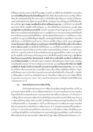 ๒๐
ตัวชี้วัดผลการดาเนินงานของภาครัฐ ทั้งนี้ แผนพัฒนาฯ ฉบับที่ ๑๒ ได้ตั้งเปูาหมายในมิติหลักๆ ประกอบด้วย
(๑) คนไทยที่มีคุณลักษณะเป็นคนไทยที่สมบูรณ์ มีวินัย มีทัศนคติและพฤติกรรมตามบรรทัดฐานที่ดีของ
สังคม มีความเป็นพลเมืองตื่นรู้ มีความสามารถในการปรับตัวได้อย่างรู้เท่าทันสถานการณ์ มีความรับผิดชอบ
และทาประโยชน์ต่อส่วนร่วม มีสุขภาพกายและใจที่ดี มีความเจริญงอกงามทางจิตวิญญาณ มีวิถีชีวิตที่พอเพียง
มีความเป็นไทย (๒) การลดความเหลื่อมล้าทางด้านรายได้และความยากจน การเข้าถึงบริการทางสังคมที่มี
คุณภาพอย่างทั่วถึง กลุ่มที่มีรายได้ต่าสุดร้อยละ ๔๐ มีรายได้เพิ่มขึ้นอย่างน้อยร้อยละ ๑๕ (๓) ระบบ
เศรษฐกิจมีความเข้มแข็งและแข่งขันได้ โครงสร้างเศรษฐกิจปรับสู่เศรษฐกิจฐานบริการและดิจิทัล
มีผู้ประกอบการรุ่นใหม่และเป็นสังคมผู้ประกอบการ และมีผู้ประกอบการขนาดกลางและขนาดเล็กที่เข้มแข็ง
สามารถใช้นวัตกรรมและเทคโนโลยีดิจิทัลในการสร้างสรรค์คุณค่าสินค้าและบริการ รวมทั้งมีระบบการผลิต
และให้บริการจากฐานรายได้เดิมที่มีมูลค่าเพิ่มสูงขึ้น และเศรษฐกิจไทยมีเสถียรภาพและมีอัตราการขยายตัว
เฉลี่ยร้อยละ ๕ ต่อปีเพื่อให้บรรลุเปูาหมายการเป็นประเทศที่มีรายได้สูงภายในปี ๒๕๗๙ (๔) ทุนทาง
ธรรมชาติและคุณภาพสิ่งแวดล้อมสามารถสนับสนุนการเติบโตที่เป็นมิตรกับสิ่งแวดล้อม มีความมั่นคง
อาหาร พลังงาน และน้า โดยเพิ่มพื้นที่ปุาไม้ให้ได้ร้อยละ ๔๐ ของพื้นที่ประเทศเพื่อรักษาความสมดุลของ
ระบบนิเวศ ลดการปล่อยก๊าซเรือนกระจกในภาคพลังงานและขนส่งไม่น้อยกว่าร้อยละ ๗ ภายในปี ๒๕๖๓
เทียบกับการปล่อยในกรณีปกติ มีปริมาณหรือสัดส่วนของขยะมูลฝอยที่ได้รับการจัดการอย่างถูกหลัก
สุขาภิบาลเพิ่มขึ้น และรักษาคุณภาพน้าและคุณภาพอากาศในพื้นที่วิกฤตอยู่ในเกณฑ์มาตรฐาน (๕) มีความ
มั่นคงในเอกราชและอธิปไตย สังคมปลอดภัย สามัคคี สร้างภาพลักษณ์ดี และเพิ่มความเชื่อมั่นของ
นานาชาติต่อประเทศไทย ความขัดแย้งทางอุดมการณ์และความคิดในสังคมลดลง ปัญหาอาชญากรรมลดลง
ประเทศไทยมีส่วนร่วมในการกาหนดบรรทัดฐานระหว่างประเทศ และ (๖) มีระบบบริหารจัดการภาครัฐที่มี
ประสิทธิภาพ ทันสมัย โปร่งใส ตรวจสอบได้ กระจายอานาจและมีส่วนร่วมจากประชาชน บทบาทภาครัฐ
ในการให้บริการซึ่งภาคเอกชนดาเนินการแทนได้ดีกว่าลดลง เพิ่มการใช้ระบบดิจิทัลในการให้บริการ ปัญหา
คอร์รัปชันลดลง และการบริหารจัดการขององค์กรปกครองส่วนท้องถิ่นมีอิสระขึ้น เปูาหมายทั้ง ๖ กลุ่มหลัก
ภายใต้แผนพัฒนาฯ ฉบับที่ ๑๒ สะท้อนถึงเปูาหมายการขับเคลื่อนการพัฒนาตามวาระการพัฒนาที่ยั่งยืน
(Sustainable Development Goals: SDGs) และเปูาหมายในระยะยาวภายใต้ยุทธศาสตร์ชาติที่ต้องบรรลุ
ภายในระยะเวลา ๒๐ ปี
๓.๒ ยุทธศาสตร์และแนวทางการพัฒนาสาคัญ
สาหรับยุทธศาสตร์และแนวทางการพัฒนาในแผนพัฒนาเศรษฐกิจและสังคม ฉบับที่ ๑๒
ถูกกาหนดจากยุทธศาสตร์ทั้ง ๖ ด้านภายใต้ยุทธศาสตร์ชาติ ๒๐ ปี และกาหนดเป็นแนวทางในรายละเอียด
ที่แสดงให้เห็นถึงความสอดคล้องและการตอบสนองต่อเปูาหมายที่ต้องบรรลุในระยะ ๕ ปี ที่จะเป็นการ
วางพื้นฐานที่สามารถสานต่อการพัฒนาในประเด็นสาคัญของประเทศในระยะต่อไปที่สนับสนุนเปูาหมาย
การพัฒนาให้เกิดความมั่นคง มั่งคั่ง และยั่งยืน โดยใช้หลักของปรัชญาของเศรษฐกิจพอเพียงนาทาง ทั้งนี้
ภายใต้ยุทธศาสตร์ทั้ง ๑๐ ในแผนพัฒนาฯ ฉบับที่ ๑๒ ได้กาหนดแนวทางการพัฒนาครอบคลุมรายละเอียด
ที่ตอบสนองต่อจุดเน้นประเด็นหลักของการพัฒนาในระยะ ๕ ปี และมุ่งต่อยอดผลสัมฤทธิ์ในแผนพัฒนาฯ
ฉบับต่อๆ ไป โดยจะต้องต่อยอดให้เกิดความต่อเนื่องของการขับเคลื่อนการพัฒนาปัจจัยพื้นฐานและ
การแก้ปัญหาสาคัญที่เป็นรากเหง้าของปัญหาต่างๆ และประเด็นปฏิรูปประเทศให้ลุล่วง รวมทั้งประเด็นร่วม
ที่มีความเชื่อมโยงกับหลากหลายประเด็นการพัฒนาที่จะนาไปสู่การพัฒนาที่ยั่งยืนต่อเนื่องกันไปตลอด ๒๐ ปี
 