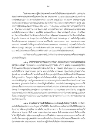 ๒๔
ในอนาคตองค์ความรู้ด้านวิทยาศาสตร์และเทคโนโลยีที่สั่งสมมาอย่างต่อเนื่อง ประกอบกับ
ความก้าวหน้าทางวิทยาศาสตร์พื้นฐานแขนงใหม่ เช่น วิทยาการรับรู้ (Cognitive Science) ซึ่งเป็นการทางาน
ระหว่างสมองและจิตใจ ความสัมพันธ์ระหว่างความคิด อารมณ์ และการกระทา มีความสาคัญต่อ
การสร้างเทคโนโลยีและนวัตกรรมใหม่ที่จะส่งผลให้เกิดการผลิกโฉมการพัฒนาเศรษฐกิจ สังคม และ
การดารงชีวิตของมนุษย์แบบก้าวกระโดด (Disruptive Technology) โดยมีแนวโน้มว่าเทคโนโลยีพื้นฐานใน
๔ ด้าน ได้แก่ เทคโนโลยีชีวภาพ นาโนเทคโนโลยี เทคโนโลยีวัสดุศาสตร์ พลังงาน และสิ่งแวดล้อม และ
เทคโนโลยีสารสนเทศ การสื่อสาร และดิจิทัล จะส่งผลให้เกิดการพัฒนาเทคโนโลยีใหม่ ๑๒ ด้าน ได้แก่
(๑) อินเทอร์เน็ตเคลื่อนที่ (๒) โปรแกรมอัจฉริยะที่สามารถคิดและทางานแทนมนุษย์ (๓) อินเทอร์เน็ตในทุก
สิ่งทุกอย่าง (Internet of Things) (๔) เทคโนโลยีคลาวด์ (Cloud Technology) (๕) เทคโนโลยีหุ่นยนต์ขั้น
ก้าวหน้า (Advanced Robotics) (๖) ยานพาหนะไร้คนขับ (Autonomous and Near-Autonomous
Vehicles) (๗) เทคโนโลยีพันธุกรรมสมัยใหม่ (Next-Generation Genomics) (๘) เทคโนโลยีการเก็บ
พลังงาน (Energy Storage) (๙) การพิมพ์แบบสามมิติ (3D Printing) (๑๐) เทคโนโลยีวัสดุขั้นก้าวหน้า
(๑๑) เทคโนโลยีการขุดเจาะน้ามันและก๊าซขั้นก้าวหน้า และ (๑๒) เทคโนโลยีพลังงานทดแทน
แนวโน้มการเปลี่ยนแปลงทางเทคโนโลยีดังกล่าวส่งผลกระทบต่อประเทศทั้งในมิติเศรษฐกิจ
และสังคมที่สาคัญ คือ
๑.๒.๑ เกิดสาขาอุตสาหกรรมและบริการใหม่ๆ ที่ผสมผสานการใช้เทคโนโลยีสมัยใหม่
หลากหลายสาขา เพื่อตอบสนองความต้องการในภาคการผลิต บริการ และพฤติกรรมของผู้บริโภค
ที่เปลี่ยนแปลงไป โดยอุตสาหกรรมใหม่ที่คาดว่าจะเกิดขึ้นใน ๕ กลุ่มหลัก ได้แก่ กลุ่มอาหาร เกษตร และ
เทคโนโลยีชีวภาพ กลุ่มสาธารณสุข สุขภาพ และเทคโนโลยีทางการแพทย์ กลุ่มเครื่องมืออุปกรณ์อัจฉริยะ
หุ่นยนต์ และระบบเครื่องกลที่ใช้ระบบอิเล็กทรอนิกส์ควบคุม กลุ่มดิจิทัล เทคโนโลยีอินเทอร์เน็ตที่เชื่อมต่อและ
บังคับอุปกรณ์ต่างๆ ปัญญาประดิษฐ์และเทคโนโลยีสมองกลฝังตัว กลุ่มอุตสาหกรรมสร้างสรรค์ วัฒนธรรม
และบริการที่มีมูลค่าสูง รวมทั้งรูปแบบและกระบวนการประกอบธุรกิจบริการจะเปลี่ยนแปลงอย่างรวดเร็วและ
หลากหลาย รูปแบบผลิตภัณฑ์และบริการมีวัฎจักรชีวิตสั้นลง การแข่งขันในตลาดอยู่บนฐานของการใช้
นวัตกรรมทั้งในกระบวนการผลิต การออกแบบผลิตภัณฑ์และบริการ นวัตกรรมด้านตลาดและการบริหาร
จัดการ ถ้าภาคธุรกิจโดยเฉพาะผู้ประกอบการขนาดกลางและขนาดย่อม ปรับตัวไม่ทัน อาจสูญเสีย
ความสามารถในการแข่งขันได้ในขณะเดียวกันจะสร้างโอกาสให้ผู้ประกอบการในการสร้างธุรกิจรูปแบบใหม่ๆ
ที่ใช้เทคโนโลยีเพื่อปรับเปลี่ยนกระบวนการผลิตที่ทาให้สามารถบริหารจัดการห่วงโซ่การผลิตได้อย่างมี
ประสิทธิภาพมากขึ้น
๑.๒.๒ มนุษย์จะสามารถเข้าถึงข้อมูลและองค์ความรู้ได้อย่างไร้ขีดจากัด การพัฒนา
เทคโนโลยีจะส่งผลต่อการยกระดับคุณภาพชีวิตให้ดีขึ้น อินเทอร์เน็ตกลายเป็นส่วนหนึ่งในวิถีชีวิตของทุกคน
เนื่องจากการพัฒนาอุปกรณ์สื่อสารประสิทธิภาพสูงที่สามารถบรรจุ รับ ประมวลผล และแสดงผลข้อมูลได้
อย่างมหาศาล โดยคาดว่าในปี ๒๐๒๕ ประชากรโลกประมาณ ๒-๓ พันล้านคนจะสามารถเข้าถึงอินเทอร์เน็ต
ได้ ทาให้ผู้บริโภคมีความต้องการและพฤติกรรมการบริโภคที่ต้องการความสะดวกสบายและความเป็นส่วนตัว
มากขึ้น เกิดการรวมกลุ่มบุคคลที่มีความชอบคล้ายคลึงกันบนโลกออนไลน์ ซึ่งจะส่งผลให้บุคคลมีความเป็น
ปัจเจกนิยมมากขึ้น (Individualism) ความต้องการรู้จักตัวตนที่แท้จริงของกันและกันจะลดลง
 