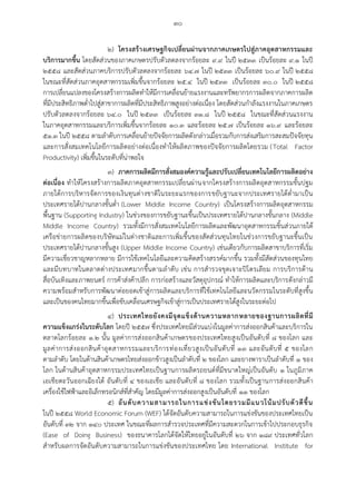 ๓๐
๒) โครงสร้างเศรษฐกิจเปลี่ยนผ่านจากภาคเกษตรไปสู่ภาคอุตสาหกรรมและ
บริการมากขึ้น โดยสัดส่วนของภาคเกษตรปรับตัวลดลงจากร้อยละ ๙.๙ ในปี ๒๕๓๓ เป็นร้อยละ ๙.๑ ในปี
๒๕๕๘ และสัดส่วนภาคบริการปรับตัวลดลงจากร้อยละ ๖๔.๗ ในปี ๒๕๓๓ เป็นร้อยละ ๖๐.๙ ในปี ๒๕๕๘
ในขณะที่สัดส่วนภาคอุตสาหกรรมเพิ่มขึ้นจากร้อยละ ๒๕.๔ ในปี ๒๕๓๓ เป็นร้อยละ ๓๐.๐ ในปี ๒๕๕๘
การเปลี่ยนแปลงของโครงสร้างการผลิตทาให้มีการเคลื่อนย้ายแรงงานและทรัพยากรการผลิตจากภาคการผลิต
ที่มีประสิทธิภาพต่าไปสู่สาขาการผลิตที่มีประสิทธิภาพสูงอย่างต่อเนื่อง โดยสัดส่วนกาลังแรงงานในภาคเกษตร
ปรับตัวลดลงจากร้อยละ ๖๔.๐ ในปี ๒๕๓๓ เป็นร้อยละ ๓๑.๘ ในปี ๒๕๕๘ ในขณะที่สัดส่วนแรงงาน
ในภาคอุตสาหกรรมและบริการเพิ่มขึ้นจากร้อยละ ๑๐.๓ และร้อยละ ๒๕.๗ เป็นร้อยละ ๑๖.๙ และร้อยละ
๕๑.๓ ในปี ๒๕๕๘ ตามลาดับการเคลื่อนย้ายปัจจัยการผลิตดังกล่าวเมื่อรวมกับการส่งเสริมการสะสมปัจจัยทุน
และการสั่งสมเทคโนโลยีการผลิตอย่างต่อเนื่องทาให้ผลิตภาพของปัจจัยการผลิตโดยรวม (Total Factor
Productivity) เพิ่มขึ้นในระดับที่น่าพอใจ
๓) ภาคการผลิตมีการสั่งสมองค์ความรู้และปรับเปลี่ยนเทคโนโลยีการผลิตอย่าง
ต่อเนื่อง ทาให้โครงสร้างการผลิตภาคอุตสาหกรรมเปลี่ยนผ่านจากโครงสร้างการผลิตอุตสาหกรรมขั้นปฐม
ภายใต้การบริหารจัดการของเงินทุนต่างชาติในระยะแรกของการขยับฐานะจากประเทศรายได้ต่ามาเป็น
ประเทศรายได้ปานกลางขั้นต่า (Lower Middle Income Country) เป็นโครงสร้างการผลิตอุตสาหกรรม
พื้นฐาน (Supporting Industry) ในช่วงของการขยับฐานะขึ้นเป็นประเทศรายได้ปานกลางขั้นกลาง (Middle
Middle Income Country) รวมทั้งมีการสั่งสมเทคโนโลยีการผลิตและพัฒนาอุตสาหกรรมชิ้นส่วนภายใต้
เครือข่ายการผลิตของบริษัทแม่ในต่างชาติและการเพิ่มขึ้นของสัดส่วนทุนไทยในช่วงการขยับฐานะขึ้นเป็น
ประเทศรายได้ปานกลางขั้นสูง (Upper Middle Income Country) เช่นเดียวกับการผลิตสาขาบริการที่เริ่ม
มีความเชี่ยวชาญหลากหลาย มีการใช้เทคโนโลยีและความคิดสร้างสรรค์มากขึ้น รวมทั้งมีสัดส่วนของทุนไทย
และมีบทบาทในตลาดต่างประเทศมากขึ้นตามลาดับ เช่น การสารวจขุดเจาะปิโตรเลียม การบริการด้าน
สื่อบันเทิงและภาพยนตร์ การค้าส่งค้าปลีก การก่อสร้างและวัสดุอุปกรณ์ ทาให้การผลิตและบริการดังกล่าวมี
ความพร้อมสาหรับการพัฒนาต่อยอดเข้าสู่การผลิตและบริการที่ใช้เทคโนโลยีและนวัตกรรมในระดับที่สูงขึ้น
และเป็นของคนไทยมากขึ้นเพื่อขับเคลื่อนเศรษฐกิจเข้าสู่การเป็นประเทศรายได้สูงในระยะต่อไป
๔) ประเทศไทยยังคงมีจุดแข็งด้านความหลากหลายของฐานการผลิตที่มี
ความแข็งแกร่งในระดับโลก โดยปี ๒๕๕๗ ซึ่งประเทศไทยมีส่วนแบ่งในมูลค่าการส่งออกสินค้าและบริการใน
ตลาดโลกร้อยละ ๑.๒ นั้น มูลค่าการส่งออกสินค้าเกษตรของประเทศไทยสูงเป็นอันดับที่ ๘ ของโลก และ
มูลค่าการส่งออกสินค้าอุตสาหกรรมและบริการท่องเที่ยวสูงเป็นอันดับที่ ๑๓ และอันดับที่ ๕ ของโลก
ตามลาดับ โดยในด้านสินค้าเกษตรไทยส่งออกข้าวสูงเป็นลาดับที่ ๒ ของโลก และยางพาราเป็นลาดับที่ ๑ ของ
โลก ในด้านสินค้าอุตสาหกรรมประเทศไทยเป็นฐานการผลิตรถยนต์ที่มีขนาดใหญ่เป็นอันดับ ๑ ในภูมิภาค
เอเชียตะวันออกเฉียงใต้ อันดับที่ ๔ ของเอเชีย และอันดับที่ ๘ ของโลก รวมทั้งเป็นฐานการส่งออกสินค้า
เครื่องใช้ไฟฟ้าและอิเล็กทรอนิกส์ที่สาคัญ โดยมีมูลค่าการส่งออกสูงเป็นอันดับที่ ๑๑ ของโลก
๕) อันดับความสามารถในการแข่งขันโดยรวมมีแนวโน้มปรับตัวดีขึ้น
ในปี ๒๕๕๘ World Economic Forum (WEF) ได้จัดอันดับความสามารถในการแข่งขันของประเทศไทยเป็น
อันดับที่ ๓๒ จาก ๑๔๐ ประเทศ ในขณะที่ผลการสารวจประเทศที่มีความสะดวกในการเข้าไปประกอบธุรกิจ
(Ease of Doing Business) ของธนาคารโลกได้จัดให้ไทยอยู่ในอันดับที่ ๒๖ จาก ๑๘๙ ประเทศทั่วโลก
สาหรับผลการจัดอันดับความสามารถในการแข่งขันของประเทศไทย โดย International Institute for
 