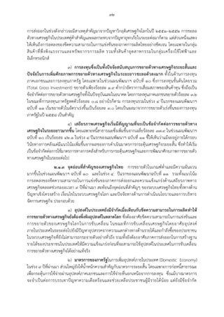 ๓๒
การส่งออกในช่วงดังกล่าวจะมีสาเหตุสาคัญมาจากปัญหาวิกฤติเศรษฐกิจโลกในปี ๒๕๕๑–๒๕๕๒ การชะลอ
ตัวทางเศรษฐกิจในประเทศคู่ค้าสาคัญและผลกระทบจากปัญหาอุทกภัยในระยะต่อมาก็ตาม แต่ส่วนหนึ่งแสดง
ให้เห็นถึงการลดลงของขีดความสามารถในการแข่งขันของภาคการผลิตไทยอย่างชัดเจน โดยเฉพาะในกลุ่ม
สินค้าที่พึ่งพิงแรงงานและทรัพยากรการผลิต รวมทั้งสินค้าอุตสาหกรรมในกลุ่มเครื่องใช้ไฟฟ้าและ
อิเล็กทรอนิกส์
๓) การลงทุนซึ่งเป็นทั้งปัจจัยสนับสนุนการขยายตัวทางเศรษฐกิจระยะสั้นและ
ปัจจัยในการเพิ่มศักยภาพการขยายตัวทางเศรษฐกิจในระยะยาวชะลอตัวลงมาก ทั้งในด้านการลงทุน
ภาคเอกชนและการลงทุนภาครัฐ โดยเฉพาะในช่วงแผนพัฒนาฯ ฉบับที่ ๑๐ ซึ่งการลงทุนขั้นต้นโดยรวม
(Total Gross Investment) ขยายตัวเพียงร้อยละ ๑.๙ ต่ากว่าอัตราการเสื่อมสภาพของสินค้าทุน ซึ่งถือเป็น
ข้อจากัดต่อการขยายตัวทางเศรษฐกิจทั้งในปัจจุบันและในอนาคต โดยการลงทุนภาคเอกชนขยายตัวร้อยละ ๓.๒
ในขณะที่การลงทุนภาครัฐหดตัวร้อยละ ๐.๘ อย่างไรก็ตาม การลงทุนรวมในช่วง ๔ ปีแรกของแผนพัฒนาฯ
ฉบับที่ ๑๑ เริ่มขยายตัวในอัตราเร่งขึ้นเป็นร้อยละ ๓.๐ โดยเป็นผลมาจากการขยายตัวเร่งขึ้นของการลงทุน
ภาครัฐในปี ๒๕๕๘ เป็นสาคัญ
๔) เสถียรภาพเศรษฐกิจเริ่มมีสัญญาณที่จะเป็นข้อจากัดต่อการขยายตัวทาง
เศรษฐกิจในระยะยาวมากขึ้น โดยเฉพาะหนี้สาธารณะซึ่งเพิ่มขึ้นจากเฉลี่ยร้อยละ ๓๗.๙ ในช่วงแผนพัฒนาฯ
ฉบับที่ ๑๐ เป็นร้อยละ ๔๒.๑ ในช่วง ๔ ปีแรกของแผนพัฒนาฯ ฉบับที่ ๑๑ ชี้ให้เห็นว่าแม้จะอยู่ภายใต้กรอบ
วินัยทางการคลังแต่มีแนวโน้มเพิ่มขึ้นจากผลของการดาเนินมาตรการกระตุ้นเศรษฐกิจระยะสั้น ซึ่งทาให้เริ่ม
เป็นข้อจากัดต่อการใช้มาตรการทางการคลังสาหรับการกระตุ้นเศรษฐกิจและการพัฒนาศักยภาพการขยายตัว
ทางเศรษฐกิจในระยะต่อไป
๒.๑.๓ จุดอ่อนที่สาคัญของเศรษฐกิจไทย การขยายตัวในเกณฑ์ต่าและมีความผันผวน
มากขึ้นในช่วงแผนพัฒนาฯ ฉบับที่ ๑๐ และในช่วง ๔ ปีแรกของแผนพัฒนาฉบับที่ ๑๑ รวมทั้งแนวโน้ม
การลดลงของขีดความสามารถในการแข่งขันของภาคการส่งออกและความแข็งแกร่งด้านเสถียรภาพทาง
เศรษฐกิจตลอดช่วงระยะเวลา ๙ ปีที่ผ่านมา สะท้อนถึงจุดอ่อนที่สาคัญๆ ของระบบเศรษฐกิจไทยทั้งทางด้าน
ปัญหาเชิงโครงสร้าง เงื่อนไขในระบบเศรษฐกิจโลก และปัจจัยทางด้านการดาเนินนโยบายและการบริหาร
จัดการเศรษฐกิจ ประกอบด้วย
๑) อุปสงค์ในประเทศยังมีจากัดเมื่อเทียบกับขีดความสามารถในการผลิตทาให้
การขยายตัวทางเศรษฐกิจยังต้องพึ่งพิงอุปสงค์ในตลาดโลก ซึ่งต้องอาศัยขีดความสามารถในการแข่งขันและ
การขยายตัวของเศรษฐกิจโลกในการขับเคลื่อน ในขณะที่การขับเคลื่อนเศรษฐกิจโดยอาศัยอุปสงค์
ภายในประเทศในระยะต่อไปยังมีปัญหาอุปสรรคจากความแตกต่างทางด้านรายได้และกาลังซื้อของประชาชน
ในระบบเศรษฐกิจที่ยังไม่สามารถกระจายตัวอย่างทั่วถึง รวมทั้งยังต้องอาศัยภาคการส่งออกในการสร้างฐาน
รายได้ของประชาชนในประเทศให้มีความแข็งแกร่งก่อนที่จะสามารถใช้อุปสงค์ในประเทศในการขับเคลื่อน
การขยายตัวทางเศรษฐกิจได้อย่างแท้จริง
๒) มาตรการของภาครัฐในการเพิ่มอุปสงค์ภายในประเทศ (Domestic Economy)
ในช่วง ๙ ปีที่ผ่านมา ส่วนใหญ่ยังให้น้าหนักความสาคัญกับมาตรการระยะสั้น โดยเฉพาะการก่อหนี้สาธารณะ
เพื่อกระตุ้นการใช้จ่ายผ่านอุปสงค์ภาคเอกชนและการใช้จ่ายที่นอกเหนือจากการลงทุน ซึ่งแม้บางมาตรการ
จะจาเป็นต่อการบรรเทาปัญหาความเดือดร้อนและช่วยเหลือประชาชนผู้มีรายได้น้อย แต่ยังมีข้อจากัด
 
