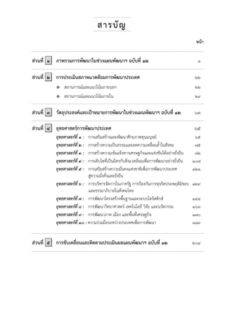 สารบัญ
หน้า
ส่วนที่ ๑ ภาพรวมการพัฒนาในช่วงแผนพัฒนาฯ ฉบับที่ ๑๒ ๑
ส่วนที่ ๒ การประเมินสภาพแวดล้อมการพัฒนาประเทศ ๒๒
 สถานการณ์และแนวโน้มภายนอก ๒๒
 สถานการณ์และแนวโน้มภายใน ๒๙
ส่วนที่ ๓ วัตถุประสงค์และเป้าหมายการพัฒนาในช่วงแผนพัฒนาฯ ฉบับที่ ๑๒ ๖๓
ส่วนที่ ๔ ยุทธศาสตร์การพัฒนาประเทศ ๖๕
ยุทธศาสตร์ที่ ๑ : การเสริมสร้างและพัฒนาศักยภาพทุนมนุษย์ ๖๕
ยุทธศาสตร์ที่ ๒ : การสร้างความเป็นธรรมและลดความเหลื่อมล้้าในสังคม ๗๕
ยุทธศาสตร์ที่ ๓ : การสร้างความเข้มแข็งทางเศรษฐกิจและแข่งขันได้อย่างยั่งยืน ๘๒
ยุทธศาสตร์ที่ ๔ : การเติบโตที่เป็นมิตรกับสิ่งแวดล้อมเพื่อการพัฒนาอย่างยั่งยืน ๑๐๗
ยุทธศาสตร์ที่ ๕ : การเสริมสร้างความมั่นคงแห่งชาติเพื่อการพัฒนาประเทศ ๑๒๑
สู่ความมั่งคั่งและยั่งยืน
ยุทธศาสตร์ที่ ๖ : การบริหารจัดการในภาครัฐ การป้องกันการทุจริตประพฤติมิชอบ ๑๒๙
และธรรมาภิบาลในสังคมไทย
ยุทธศาสตร์ที่ ๗ : การพัฒนาโครงสร้างพื้นฐานและระบบโลจิสติกส์ ๑๔๔
ยุทธศาสตร์ที่ ๘ : การพัฒนาวิทยาศาสตร์ เทคโนโลยี วิจัย และนวัตกรรม ๑๖๓
ยุทธศาสตร์ที่ ๙ : การพัฒนาภาค เมือง และพื้นที่เศรษฐกิจ ๑๗๐
ยุทธศาสตร์ที่ ๑๐ : ความร่วมมือระหว่างประเทศเพื่อการพัฒนา ๑๘๙
ส่วนที่ ๕ การขับเคลื่อนและติดตามประเมินผลแผนพัฒนาฯ ฉบับที่ ๑๒ ๒๐๔
 