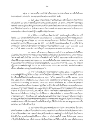 ๓๘
๒.๒.๒ ความสามารถในการแข่งขันด้านวิทยาศาสตร์ของประเทศไทยตามการจัดอันดับของ
International Institute for Management Development (IMD) พบว่า
๑) ณ ปี ๒๕๕๙ ประเทศไทยมีความพร้อมด้านโครงสร้างพื้นฐานทางวิทยาศาสตร์
อยู่ในอันดับที่ ๔๗ และโครงสร้างพื้นฐานทางเทคโนโลยีอยู่ในอันดับที่ ๔๒ จาก ๖๑ ประเทศ ซึ่งถือว่าอยู่ใน
ระดับที่ต่าและเป็นจุดอ่อนสาคัญมาเป็นเวลานาน ซึ่งถ้าประเทศไทยไม่สามารถนางานวิจัยและพัฒนามาเพิ่ม
มูลค่าให้กับสินค้าและบริการ อันดับความสามารถในการแข่งขันรวมของประเทศจะลดต่าลงในระยะยาว
และส่งผลต่อการพัฒนาประเทศไปสู่ประเทศที่มีรายได้สูงในอนาคต
๒) ค่าใช้จ่ายทางการวิจัยและพัฒนาต่อ GDP ของประเทศไทยในปี ๒๕๕๖ อยู่ที่
ร้อยละ ๐.๔๗ และปรับเพิ่มขึ้นเล็กน้อยในปี ๒๕๕๗ เป็นร้อยละ ๐.๔๘ และในจานวนนี้เป็นการลงทุนวิจัยและ
พัฒนาจากภาครัฐประมาณร้อยละ ๔๖ และจากภาคเอกชนร้อยละ ๕๔ ซึ่งดีขึ้นกว่าในช่วง ๑๕ ปี (๒๕๔๓-
๒๕๕๗) ที่ผ่านมาที่อยู่ที่ร้อยละ ๐.๒๗ ต่อ GDP อย่างไรก็ดี ประเทศพัฒนาแล้ว อาทิ เกาหลีใต้ ญี่ปุ่น
สหรัฐอเมริกา ออสเตรเลีย มีค่าใช้จ่ายด้านการวิจัยและพัฒนาอยู่ที่ร้อยละ ๔.๑๕ ๓.๔๗ ๒.๘๑ และ ๒.๑๘
ต่อ GDP ในปี ๒๕๕๖ ตามลาดับ และส่วนใหญ่เป็นการลงทุนของภาคเอกชนมากกว่าร้อยละ ๖๐
๓) ระบบการศึกษาและการพัฒนาบุคลากรด้านวิทยาศาสตร์และเทคโนโลยียังคง
เป็นจุดอ่อน โดยบุคลากรด้านการวิจัยและพัฒนาของประเทศยังมีจานวนไม่เพียงพอต่อการส่งเสริมการพัฒนา
วิทยาศาสตร์ เทคโนโลยี วิจัย และนวัตกรรมในระดับก้าวหน้า โดยในปี ๒๕๕๖ บุคลากรด้านการวิจัยและ
พัฒนามีจานวน ๑๑ คนต่อประชากร ๑๐,๐๐๐ คน และเพิ่มขึ้นเป็น ๑๒.๙ คนต่อประชากร ๑๐,๐๐๐ คนใน
ปี ๒๕๕๗ ขณะที่ประเทศพัฒนาแล้วส่วนใหญ่จะอยู่ที่ระดับ ๖๐-๘๐ คนต่อประชากร ๑๐,๐๐๐ คน (ประเทศ
ญี่ปุ่นและประเทศสิงคโปร์อยู่ที่ ๖๘ และ ๗๗ คนต่อประชากร ๑๐,๐๐๐ คน ตามลาดับ) ส่งผลให้ประเทศไทย
เสียโอกาสที่จะพัฒนาเศรษฐกิจและสังคมในหลายด้าน
๔) จานวนคาขอรับสิทธิบัตรการออกแบบผลิตภัณฑ์และจานวนสิทธิบัตร
การประดิษฐ์ที่ได้รับอนุมัติมีจานวนน้อย และส่วนใหญ่เป็นการยื่นจดทะเบียนโดยชาวต่างชาติ ในปี ๒๕๕๗
มีการยื่นขอสิทธิบัตรในประเทศไทยรวม ๑๒,๐๐๗ รายการ ได้รับการจดทะเบียนรวมทั้งสิ้น ๓,๗๖๓ รายการ
โดย ๑,๕๒๒ รายการ หรือร้อยละ ๔๐.๔ เป็นของคนไทย (เป็นสิทธิบัตรด้านการออกแบบ ๑,๔๕๕ รายการ
และสิทธิบัตรการประดิษฐ์ ๖๗ รายการ) และ ๒,๒๔๑ รายการ หรือร้อยละ ๕๙.๖ เป็นของชาวต่างชาติ
ขณะที่ประเทศพัฒนาแล้วและประเทศเศรษฐกิจใหม่ อาทิ จีน มีคาขอรับสิทธิบัตรเฉพาะของคนในประเทศ
๗๓๔,๐๘๑ รายการ สหรัฐอเมริกา ๕๐๑,๑๒๘ รายการ ญี่ปุ่น ๔๗๓,๓๑๗ รายการ และเกาหลี ๒๒๓,๕๑๗
รายการ ซึ่งเมื่อเปรียบเทียบกับประเทศอื่นๆ แล้ว ประเทศไทยมีตัวเลขคาขอรับสิทธิบัตรของคนไทย
โดยเฉพาะอย่างยิ่งด้านการประดิษฐ์ ในระดับที่ต้องการการพัฒนาเพิ่มอีกมาก นอกจากนี้ ยังประสบปัญหา
การจดทะเบียนล่าช้า ทาให้เสียโอกาสที่จะเพิ่มปริมาณงานวิจัยที่สามารถนาเข้าสู่ระบบการคุ้มครองทรัพย์สิน
ทางปัญญา ซึ่งต้องมีการพัฒนาศักยภาพการบริหารจัดการทรัพย์สินทางปัญญาให้แก่บุคลากรอย่างต่อเนื่อง
และพัฒนาระบบการให้บริการจดทะเบียนทรัพย์สินทางปัญญาให้ได้ประสิทธิภาพตามมาตรฐานสากล รวมถึง
ผลักดันสู่การใช้ประโยชน์เชิงพาณิชย์
๕) ผลงานตีพิมพ์ด้านวิทยาศาสตร์และเทคโนโลยีของประเทศไทย ซึ่งถือเป็น
ดัชนีชี้วัดระดับความแข็งแกร่งในการทาวิจัยและพัฒนาของนักวิจัย รวมทั้งยังสะท้อนให้เห็นถึงความร่วมมือ
ด้านการวิจัยและพัฒนาระหว่างสถาบันต่างๆ ทั้งในและต่างประเทศยังอยู่ในระดับที่ไม่สูงนัก โดยมีผลงาน
ตีพิมพ์ด้านวิทยาศาสตร์และเทคโนโลยีในวารสารวิชาการภายในประเทศในปี ๒๕๕๗ ทั้งสิ้น ๖,๙๗๔ บทความ
นาไปใช้อ้างอิงทั้งสิ้น ๐.๗๘ ครั้งต่อบทความ เพิ่มขึ้นจากปี ๒๕๕๑ ที่ได้รับการอ้างอิง ๐.๖๕ ครั้งต่อบทความ
 