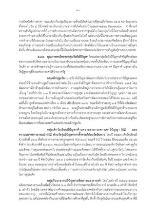 ๔๐
การจัดสวัสดิการต่างๆ ขณะเดียวกันกลุ่มวัยแรงงานที่จะมีสัดส่วนมากที่สุดเฉลี่ยร้อยละ ๓๒.๕ ของวัยแรงงาน
ทั้งหมดในอีก ๕ ปีข้างหน้าจะเป็นกลุ่มประชากรที่เกิดในช่วงปี ๒๕๒๕–๒๕๔๘ (Generation Y) ซึ่งจะมี
ความสาคัญอย่างมากทั้งในการทางานและการผลิตประชากรรุ่นถัดไป โดยกลุ่มวัยนี้มีความคิดสร้างสรรค์
สามารถทาหลายสิ่งได้ในเวลาเดียวกัน คุ้นเคยกับเทคโนโลยี แต่คนกลุ่มนี้ไม่ชอบสภาพความเป็นอยู่และ
การทางานที่มีกรอบระเบียบมากเกินไป มีการเปลี่ยนงานบ่อย จึงสนใจประกอบอาชีพอิสระ มีการใช้จ่าย
ค่อนข้างสูง การออมต่าเมื่อเปรียบเทียบกับคนรุ่นก่อนหน้า อีกทั้งมีแนวโน้มแต่งงานช้าและชะลอการมีบุตร
ดังนั้น ทัศนคติและแนวคิดของคนกลุ่มนี้จึงมีผลต่อทิศทางการพัฒนาและอัตราการเจริญพันธุ์รวมของประเทศ
๒.๓.๒ คุณภาพคนไทยทุกกลุ่มวัยยังมีปัญหา โดยแต่ละกลุ่มวัยยังมีปัญหาสาคัญที่จะส่งผล
ต่อการยกระดับขีดความสามารถในการแข่งขันของประเทศในอนาคตทั้งเรื่องพัฒนาการและสติปัญญาตั้งแต่
วัยเด็ก การขาดทักษะความรู้ความสามารถที่ส่งผลต่อผลิตภาพแรงงานของประเทศ ปัญหาด้านสุขภาพใน
วัยผู้สูงอายุที่ส่งผลต่อภาระค่าใช้จ่ายภาครัฐ
กลุ่มเด็กปฐมวัย (๐–๕ปี) ยังมีปัญหาพัฒนาการไม่สมวัยจากประชากรที่มีบุตรลดลง
ส่งผลให้จานวนเด็กปฐมวัยลดลงอย่างต่อเนื่อง และยังมีปัญหาพัฒนาการล่าช้ากว่าร้อยละ ๒๗.๕ โดย
พัฒนาการที่ล่าช้าสุดคือพัฒนาการด้านภาษา สาเหตุส่วนใหญ่มาจากครอบครัวไม่มีความรู้และเวลาในการ
เลี้ยงดู โดยที่ช่วงวัย ๐-๓ ปี สมองจะมีพัฒนาการสูงสุด และส่งผลต่อระดับสติปัญญา บุคลิกภาพ และ
ความฉลาดทางอารมณ์ ซึ่งการเลี้ยงลูกด้วยนมแม่จะเสริมสร้างการพัฒนาของสมองได้ร้อยละ ๒๐–๓๐ แต่มี
แม่ที่เลี้ยงลูกด้วยนมแม่อย่างเดียว ๖ เดือน เพียงร้อยละ ๒๗.๖ ขณะที่เด็กช่วงอายุ ๓-๕ ปีที่ต้องเริ่มพัฒนา
ทักษะการอยู่ในสังคม พบว่า กว่าร้อย ๗๖.๓ จะอยู่ในสถานศึกษาเด็กปฐมวัยที่ยังมีปัญหาด้านคุณภาพ
มาตรฐาน โดยปัจจุบันมีมาตรฐานที่หลากหลายทั้งกระทรวงสาธารณสุข กระทรวงการพัฒนาสังคมและ
ความมั่นคงของมนุษย์ และองค์กรปกครองส่วนท้องถิ่น ส่งผลต่อรูปแบบการจัดการเรียนการสอนและครูที่จะ
มีผลต่อพัฒนาการที่เหมาะสมกับแต่ละช่วงของเด็กปฐมวัย
กลุ่มเด็กวัยเรียนมีปัญหาด้านความสามารถทางเชาว์ปัญญา (IQ) และ
ความฉลาดทางอารมณ์ (EQ) ส่วนวัยรุ่นมีปัญหาการตั้งครรภ์ก่อนวัยอันควร โดยปี ๒๕๕๗ เด็กวัยเรียนมี
IQ เฉลี่ยที่ ๙๓.๑ ซึ่งต่ากว่าค่ากลางมาตรฐานสากล (IQ=๑๐๐) ขณะที่ EQ ปี ๒๕๕๔ มีคะแนนเฉลี่ย ๔๕.๑๒
ซึ่งต่ากว่าระดับปกติที่ ๕๐-๑๐๐ คะแนนเนื่องจากปัญหาภาวะโภชนาการของแม่และเด็ก ปัจจัยทางเศรษฐกิจ
และสังคม การดูแลของครอบครัว ส่งผลต่อพฤติกรรมและทักษะการใช้ชีวิตที่ส่งผ่านไปสู่ช่วงวัยรุ่น โดยเฉพาะ
ปัญหาการมีเพศสัมพันธ์ที่ไม่ปลอดภัยและไม่มีความรู้ในเรื่องการคุมกาเนิด โดยมีการคลอดจากวัยรุ่นหญิงอายุ
ระหว่าง ๑๕–๑๙ ปี คิดเป็นอัตรา ๔๗.๙ รายต่อประชากรวัยเดียวกันหนึ่งพันคน ในปี ๒๕๕๗ และยังพบว่า
ร้อยละ ๑๒.๘ คลอดลูกมากกว่าหนึ่งคนหรือท้องซ้าในขณะที่ยังอายุไม่ถึง ๒๐ ปี ซึ่งสภาพปัญหาดังกล่าวจะ
นาไปสู่แนวโน้มของการกลายเป็นแม่เลี้ยงเดี่ยว การแต่งงานใหม่ขณะที่อายุยังน้อย ไม่มีความรู้และความพร้อม
ในการดูแลเด็ก
กลุ่มวัยแรงงานมีปัญหาผลิตภาพแรงงานต่า โดยในช่วงปี ๒๕๔๔–๒๕๕๗
ผลิตภาพแรงงานเฉลี่ยเพิ่มขึ้นร้อยละ ๒.๙ ต่อปี ต่ากว่าประเทศเพื่อนบ้าน อาทิ มาเลเซีย ๑ เท่าตัว สิงคโปร์
๕ เท่าตัว โดยมีสาเหตุสาคัญจากทักษะและสมรรถนะไม่สอดคล้องกับความต้องการของตลาดแรงงาน
(Mismatching) กล่าวคือโครงสร้างของภาคการผลิตและบริการที่ยังพึ่งพาแรงงานทักษะต่าในเกือบทุก
อุตสาหกรรม แต่ไม่สอดคล้องกับแรงงานที่มีระดับการศึกษาที่สูงขึ้น อีกทั้ง ปัจจุบันมีแรงงานระดับอุดมศึกษาที่มี
 