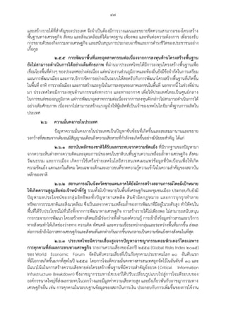 ๔๗
และสร้างรายได้ที่สาคัญของประเทศ จึงจาเป็นต้องมีการวางแผนและขยายขีดความสามารถของโครงสร้าง
พื้นฐานทางเศรษฐกิจ สังคม และสิ่งแวดล้อมที่ได้มาตรฐาน เพียงพอ และทันต่อความต้องการ เพื่อรองรับ
การขยายตัวของกิจกรรมทางเศรษฐกิจ และสนับสนุนการประกอบอาชีพและการดารงชีวิตของประชาชนอย่าง
เกื้อกูล
๒.๕.๕ การพัฒนาพื้นที่และอุตสาหกรรมต่อเนื่องจากการลงทุนด้านโครงสร้างพื้นฐาน
ยังไม่สามารถดาเนินการได้อย่างเต็มศักยภาพ ที่ผ่านมาประเทศไทยได้มีการลงทุนโครงสร้างพื้นฐานเพื่อ
เชื่อมโยงพื้นที่ต่างๆ ของประเทศอย่างต่อเนื่อง แต่หน่วยงานส่วนภูมิภาคและท้องถิ่นยังมีข้อจากัดในการเตรียม
แผนการพัฒนาเมือง และการบริการจัดการอย่างเป็นระบบให้สอดรับกับการพัฒนาโครงสร้างพื้นฐานที่เกิดขึ้น
ในพื้นที่ อาทิ การวางผังเมือง และการสร้างแรงจูงใจในการลงทุนของภาคเอกชนในพื้นที่ นอกจากนี้ ในช่วงที่ผ่าน
มา ประเทศไทยมีการลงทุนด้านการขนส่งทางราง และทางอากาศ เพื่อให้ประเทศไทยเป็นศูนย์กลาง
ในการขนส่งของอนุภูมิภาค แต่การพัฒนาอุตสาหกรรมต่อเนื่องจากการลงทุนดังกล่าวไม่สามารถดาเนินการได้
อย่างเต็มศักยภาพ เนื่องจากไม่สามารถสร้างแรงจูงใจให้ผู้ผลิตที่เป็นเจ้าของเทคโนโลยีมาตั้งฐานการผลิตใน
ประเทศ
๒.๖ ความมั่นคงภายในประเทศ
ปัญหาความมั่นคงภายในประเทศเป็นปัญหาซับซ้อนที่เกิดขึ้นและสะสมมานานและขยาย
วงกว้างที่สะสมจากเดิมจนมีสัญญาณเตือนถึงความเสียหายที่กาลังจะเกิดขึ้นอย่างมีนัยยะสาคัญ ได้แก่
๒.๖.๑ สถาบันหลักของชาติได้รับผลกระทบจากความขัดแย้ง ที่มีรากฐานของปัญหามา
จากความเห็นต่างทางความคิดและอุดมการณ์ของคนในชาติบนพื้นฐานความเหลื่อมล้าทางเศรษฐกิจ สังคม
วัฒนธรรม และการเมือง เกิดการใช้เครือข่ายเทคโนโลยีสารสนเทศเผยแพร่ข้อมูลที่บิดเบือนเพื่อให้เกิด
ความขัดแย้ง แตกแยกในสังคม โดยเฉพาะเด็กและเยาวชนที่ขาดความรู้ความเข้าใจในความสาคัญของสถาบัน
หลักของชาติ
๒.๖.๒ สถานการณ์ในจังหวัดชายแดนภาคใต้ยังมีการสร้างสถานการณ์โดยมีเป้าหมาย
ให้เกิดความสูญเสียต่อเจ้าหน้าที่รัฐ รวมทั้งมีเป้าหมายในพื้นที่เศรษฐกิจและชุมชนเมือง ประกอบกับยังมี
ปัญหาผลประโยชน์ของกลุ่มอิทธิพลทั้งปัญหายาเสพติด สินค้าผิดกฎหมาย และการบุกรุกทาลาย
ทรัพยากรธรรมชาติและสิ่งแวดล้อม ซึ่งเป็นผลจากความเหลื่อมล้าของการพัฒนาที่มีอยู่ในระดับสูง ทาให้คนใน
พื้นที่ได้รับประโยชน์ไม่ทั่วถึงทั้งจากการพัฒนาทางเศรษฐกิจ การสร้างรายได้ไม่เพียงพอ ไม่สามารถสนับสนุน
การกระจายการพัฒนา โครงสร้างทางสังคมยังมีช่องว่างทั้งด้านองค์ความรู้ การเข้าถึงข้อมูลข่าวสารและบริการ
ทางสังคมทาให้เกิดช่องว่างทาง ความคิด ทัศนคติ และความเชื่อระหว่างกลุ่มและระหว่างพื้นที่มากขึ้น ส่งผล
ต่อการเข้าถึงโอกาสทางเศรษฐกิจและสังคมที่แตกต่างกันมากขึ้นจนกลายเป็นความขัดแย้งทางสังคมในที่สุด
๒.๖.๓ ประเทศไทยมีความเสี่ยงสูงจากปัญหาอาชญากรรมคอมพิวเตอร์โดยเฉพาะ
การคุกคามที่ส่งผลกระทบทางเศรษฐกิจ รายงานความเสี่ยงของโลกปี ๒๕๕๘ (Global Risks Index ๒๐๑๕)
ของ World Economic Forum จัดอันดับความเสี่ยงที่เป็นภัยคุกคามประชาคมโลก ๑๐ อันดับแรก
ที่มีโอกาสเกิดขึ้นมากที่สุดในปี ๒๕๕๘ โดยการโจมตีความมั่นคงทางสารสนเทศถูกจัดไว้ในอันดับที่ ๑๐ และ
มีแนวโน้มในการสร้างความเสียหายต่อโครงสร้างพื้นฐานที่มีความสาคัญยิ่งยวด (Critical Information
Infrastructure Breakdown) ซึ่งอาชญากรรมทางไซเบอร์ได้ปรับเปลี่ยนรูปแบบไปสู่การโจมตีระบบของ
องค์กรขนาดใหญ่ที่ส่งผลกระทบในวงกว้างและมีมูลค่าความเสียหายสูง และยังเกี่ยวพันกับอาชญากรรมทาง
เศรษฐกิจอื่น เช่น การคุกคามในระบบฐานข้อมูลของสถาบันการเงิน ประกอบกับการเพิ่มขึ้นของการใช้งาน
 