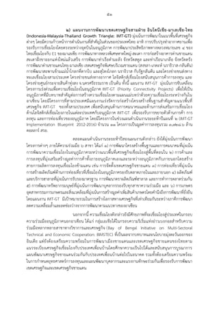 ๕๑
๒) แผนงานการพัฒนาเขตเศรษฐกิจสามฝ่าย อินโดนีเซีย-มาเลเซีย-ไทย
(Indonesia-Malaysia-Thailand Growth Triangle: IMT-GT) มุ่งเน้นการพัฒนาในแนวพื้นที่เศรษฐกิจ
ต่างๆ โดยมีความก้าวหน้าการดาเนินงานที่สาคัญในส่วนของประเทศไทย อาทิ การปรับปรุงท่าอากาศยานเพื่อ
รองรับการเชื่อมโยงโดยตรงระหว่างจุดบินในอนุภูมิภาค การพัฒนาประสิทธิภาพทางหลวงหมายเลข ๔ ของ
ไทยเชื่อมโยงกับ E1 ของมาเลเซีย การพัฒนาทางหลวงพิเศษหาดใหญ่-สะเดา การก่อสร้างอาคารด่านชายแดน
สะเดาฝั่งขาออกแห่งใหม่แล้วเสร็จ การพัฒนาท่าเรือตามะลัง จังหวัดสตูล และท่าเรือนาเกลือ จังหวัดตรัง
การพัฒนาด่านชายแดนไทย-มาเลเซีย เขตเศรษฐกิจพิเศษบริเวณชายแดน (สงขลา-เกดะห์ นราธิวาส-กลันตัน)
การพัฒนาสะพานข้ามแม่น้าโกลกที่ตากใบ และสุไหงโกลก นราธิวาส กับรัฐกลันตัน และโครงข่ายขนส่งทาง
ทะเลเชื่อมโยงสามประเทศ โครงข่ายขนส่งทางอากาศ โลจิสติกส์เชื่อมโยงสนับสนุนการค้าการลงทุน และ
โครงข่ายศูนย์กระจายสินค้าทุ่งสง จ.นครศรีธรรมราช เป็นต้น ทั้งนี้ แผนงาน IMT-GT มุ่งเน้นการขับเคลื่อน
โครงการเร่งด่วนเพื่อความเชื่อมโยงในอนุภูมิภาค IMT-GT (Priority Connectivity Projects) เพื่อให้เป็น
อนุภูมิภาคที่มีบทบาทสาคัญต่อการสร้างความเชื่อมโยงตามแผนแม่บทว่าด้วยความเชื่อมโยงระหว่างกันใน
อาเซียน โดยมีโครงการที่สามประเทศมีแผนงานเร่งรัดการก่อสร้างโครงสร้างพื้นฐานสาคัญตามแนวพื้นที่
เศรษฐกิจ IMT-GT ของทั้งสามประเทศ เพื่อสนับสนุนด้านการคมนาคมและด้านการส่งเสริมการเชื่อมโยง
ด้านโลจิสติกส์เชื่อมโยงภายในแต่ละประเทศกับอนุภูมิภาค IMT-GT เพื่อรองรับการขยายตัวด้านการค้า การ
ลงทุน และการท่องเที่ยวของอนุภูมิภาค โดยมีโครงการในช่วงแผนดาเนินงานระยะห้าปีแผนที่ ๒ (IMT-GT
Implementation Blueprint 2012-2016) จานวน ๑๑ โครงการเป็นมูลค่าการลงทุนรวม ๓,๗๒๘.๖ ล้าน
ดอลลาร์ สรอ.
ตลอดแผนดาเนินงานระยะห้าปีสองแผนงานดังกล่าว ยังได้มุ่งเน้นการพัฒนา
โครงการต่างๆ ภายใต้ความร่วมมือ ๖ สาขา ได้แก่ ๑) การพัฒนาโครงสร้างพื้นฐานและการคมนาคมที่มุ่งเน้น
การพัฒนาความเชื่อมโยงในอนุภูมิภาคระหว่างแนวพื้นที่เศรษฐกิจเชื่อมโยงสู่พื้นที่ตอนใน ๒) การค้าและ
การลงทุนที่มุ่งเสริมสร้างมูลค่าการค้าทั้งภายอนุภูมิภาคเองและระหว่างอนุภูมิภาคกับภายนอกโดยสร้าง
สายการผลิตการลงทุนเชื่อมโยงข้ามแดน เช่น การจัดตั้งเขตเศรษฐกิจชายแดน ๓) การท่องเที่ยวที่มุ่งเน้น
การสร้างผลิตภัณฑ์ด้านการท่องเที่ยวที่เชื่อมโยงในอนุภูมิภาครองรับตลาดภายในและภายนอก ๔) ผลิตภัณฑ์
และบริการฮาลาลที่มุ่งเน้นการรับรองมาตรฐาน การพัฒนาตราผลิตภัณฑ์ฮาลาล และการทาการตลาดร่วมกัน
๕) การพัฒนาทรัพยากรมนุษย์ที่มุ่งเน้นการพัฒนาบุคลากรรองรับทุกสาขาความร่วมมือ และ ๖) การเกษตร
อุตสาหกรรมการเกษตรและสิ่งแวดล้อมที่มุ่งเน้นการสร้างมูลค่าเพิ่มสินค้าเกษตรโดยคานึงถึงการพัฒนาที่ยั่งยืน
โดยแผนงาน IMT-GT มีเป้าหมายรวมในการสร้างโอกาสทางเศรษฐกิจที่เท่าเทียมกันระหว่างภาคีการพัฒนา
ลดความเหลื่อมล้าและลดช่องว่างจากการพัฒนาตามแนวทางของอาเซียน
นอกจากนี้ ความเชื่อมโยงดังกล่าวยังมีศักยภาพที่จะเชื่อมโยงสู่ประเทศในกรอบ
ความร่วมมืออนุภูมิภาคนอกอาเซียน ได้แก่ กลุ่มเอเชียใต้ในกรอบความริเริ่มแห่งอ่าวเบงกอลสาหรับความ
ร่วมมือหลากหลายสาขาทางวิชาการและเศรษฐกิจ (Bay of Bengal Initiative on Multi-Sectoral
Technical and Economic Cooperation: BIMSTEC) ที่เป็นผลจากบทบาทและนโยบายมุ่งตะวันออกของ
อินเดีย แต่ยังต้องเตรียมความพร้อมในการพัฒนาเมืองชายแดนและเขตเศรษฐกิจชายแดนของไทยตาม
แนวระเบียงเศรษฐกิจเชื่อมโยงกับประเทศเพื่อนบ้านโดยศึกษาความเป็นไปได้และสนับสนุนการบูรณาการ
แผนพัฒนาเศรษฐกิจชายแดนร่วมกันกับประเทศเพื่อนบ้านต่อไปในอนาคต รวมทั้งต้องเตรียมความพร้อม
ในการกาหนดยุทธศาสตร์การลงทุนและแผนพัฒนาบุคลากรและแรงงานทักษะร่วมกันเพื่อรองรับการพัฒนา
เขตเศรษฐกิจและเขตเศรษฐกิจชายแดน
 