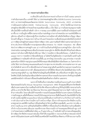๕๒
๓) กรอบความร่วมมืออาเซียน
อาเซียนได้รวมตัวเป็นประชาคมอย่างเป็นทางการในปี ๒๕๕๘ และแบ่ง
การดาเนินงานออกเป็น ๓ เสาหลัก ได้แก่ ๑) ประชาคมเศรษฐกิจอาเซียน (ASEAN Economic Community:
AEC) ๒) ประชาคมสังคมและวัฒนธรรม (ASEAN Socio-Culture Community: ASCC) ๓) ประชาคม
การเมืองและความมั่นคง (ASEAN Political-Security Community: APSC) โดยที่ผ่านมาประชาคม
เศรษฐกิจอาเซียนได้มีการกาหนดเป้าหมายและพันธกรณีใน ๔ เรื่อง ได้แก่ ๑) การเป็นตลาดและฐานการผลิต
เดียวโดยให้มีการเคลื่อนย้ายสินค้า บริการ การลงทุน แรงงานมีฝีมือ และการเคลื่อนย้ายเงินทุนอย่างเสรี
มากขึ้น ๒) การเป็นภูมิภาคที่มีความสามารถในการแข่งขันสูง ผ่านการกาหนดนโยบายการแข่งขันให้มีความ
ยุติธรรม เสริมสร้างการคุ้มครองผู้บริโภค ส่งเสริมความร่วมมือทางด้านสิทธิทรัพย์สินทางปัญญา พัฒนา
โครงสร้างพื้นฐาน กาหนดมาตรการด้านภาษี และกาหนดนโยบายเพื่อสนับสนุนพาณิชย์อิเล็กทรอนิกส์
๓) การพัฒนาเศรษฐกิจอย่างเสมอภาคโดยการพัฒนา SMEs และการเสริมสร้างขีดความสามารถผ่านโครงการ
ต่างๆ เช่น โครงการริเริ่มเพื่อการรวมกลุ่มของอาเซียน (Initiative for ASEAN Integration: IAI) เพื่อลด
ช่องว่างการพัฒนาทางเศรษฐกิจ และ ๔) การเข้าร่วมเป็นส่วนสาคัญในระบบเศรษฐกิจโลก เน้นการปรับ
ประสานนโยบายเศรษฐกิจของอาเซียนกับประเทศภายนอกภูมิภาค เพื่อให้อาเซียนมีท่าทีร่วมกันอย่างชัดเจน
ผลของการดาเนินงานที่สาคัญในช่วงที่ผ่านมา ได้แก่ การลดอัตราภาษีลงเหลือร้อยละ ๐ ในสินค้าจานวน
๘,๒๘๗ รายการ การลดอัตราภาษีลงเหลือร้อยละ ๕ ในสินค้าในบัญชีอ่อนไหว (กาแฟ มันฝรั่ง มะพร้าวแห้ง
และไม้ตัดดอก) การเปิดเสรีการค้าบริการรวมทั้งสิ้น ๑๒ สาขาใหญ่ ประกอบด้วย ๑๒๘ สาขาย่อย การยกเลิก
อุปสรรคในการให้บริการทุกรูปแบบและเปิดให้นักลงทุนอาเซียนถือหุ้นได้อย่างน้อยร้อยละ ๗๐ ในสาขาบริการ
เร่งรัด ได้แก่ สาขาโทรคมนาคมและคอมพิวเตอร์ สาขาสุขภาพ สาขาท่องเที่ยว สาขาขนส่งทางอากาศ และ
สาขาโลจิสติกส์ นอกจากนี้ อาเซียนได้ประสานกาหนดมาตรฐานสินค้าและจัดทาความตกลงการยอมรับร่วม
เพื่ออานวยความสะดวกทางการค้า เพื่อลดอุปสรรคทางการค้าที่มิใช่ภาษีระหว่างกัน โดยได้เริ่มดาเนินการปรับ
ประสานมาตรฐานสินค้า ๒๐ กลุ่ม ซึ่งสินค้าส่วนใหญ่เป็นเครื่องใช้ไฟฟ้า เช่น เครื่องปรับอากาศ ตู้เย็น วิทยุ และ
โทรทัศน์ เป็นต้น โดยปัจจุบันอาเซียนเร่งจัดทาความตกลงว่าด้วยการยอมรับร่วมรายสาขา สาหรับอุปกรณ์ไฟฟ้า
และอิเล็กทรอนิกส์ การรับรองการขึ้นทะเบียนผลิตภัณฑ์เครื่องสาอาง สินค้ายา และอาหาร
นอกจากนี้ ยังมีในเรื่องการส่งเสริมการเคลื่อนย้ายแรงงานเสรี ผ่านการจัดทา
ข้อตกลงยอมรับร่วมกัน (Mutual Recogmition Arrangement: MRA) ด้านคุณสมบัติในสาขาวิชาชีพหลัก
เพื่ออานวยความสะดวกในการเคลื่อนย้ายนักวิชาชีพ หรือแรงงานเชี่ยวชาญ ซึ่งปัจจุบันได้มีการลงนามร่วมกัน
แล้วใน ๘ สาขาวิชาชีพ ได้แก่ สถาปัตยกรรม วิศวกรรม แพทย์ ทันตแพทย์ พยาบาล บัญชี การสารวจ และ
ด้านการท่องเที่ยว โดยอาเซียนได้กาหนดหลักการยอมรับในคุณสมบัติเพื่ออานวยความสะดวกในขั้นตอน
การขอใบอนุญาต แต่ไม่ถึงขั้นตอนการยอมรับในใบอนุญาตประกอบอาชีพซึ่งกันและกัน โดยเน้นให้นักวิชาชีพ
ต่างด้าวจะต้องปฏิบัติตามกฎระเบียบภายในประเทศที่ตนต้องการเข้าไปทางาน สาหรับความก้าวหน้าใน
การดาเนินงานสาขาวิศวกรรมมีความก้าวหน้ามากที่สุด เนื่องจากลักษณะของวิชาชีพมีความเป็น
มาตรฐานสากล และได้มีการเตรียมการที่จะส่งเสริมสาขาวิศวกรรมที่ไม่ควบคุมเพิ่มอีก ๑๗ สาขา (จากเดิม ๗
สาขา) รวมเป็น ๒๔ สาขา แต่ปัจจุบันยังไม่มีวิศวกรที่ได้รับการขึ้นทะเบียนกับอาเซียนยื่นความจานงเพื่อสมัคร
เข้าทางานในประเทศอาเซียนเลย ขณะที่สาขาสถาปัตยกรรมมีการกาหนดคุณสมบัติค่อนข้างสูง อาทิ
การกาหนดประสบการณ์ที่ต้องมีอย่างน้อย ๑๐ ปี และภายใน ๑๐ ปี จะต้องมีการสร้างงานขนาดใหญ่และต้อง
มีการพัฒนาวิชาชีพวิศวกรรมอย่างต่อเนื่อง ซึ่งทาให้บรรลุผลได้ยาก ประกอบกับศักยภาพของสถาปนิกที่
แตกต่างกันในแต่ละประเทศ และวิชาชีพนี้ประเทศไทยได้กาหนดให้เป็นอาชีพสงวน ทาให้กระบวนการแก้ไข
 