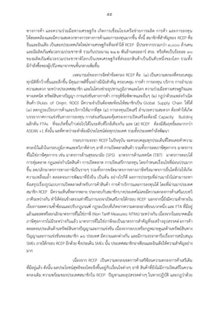 ๕๕
ทางการค้า และความร่วมมือทางเศรษฐกิจ เกิดการเชื่อมโยงเครือข่ายการผลิต การค้า และการลงทุน
ให้สอดคล้องและมีความสะดวกทางการทางการค้าและการลงทุนมากขึ้น ทั้งนี้ สมาชิกที่สาคัญของ RCEP คือ
จีนและอินเดีย เป็นสองประเทศเกิดใหม่ทางเศรษฐกิจที่จะทาให้ RCEP มีประชากรรวมกว่า ๓,๐๐๐ ล้านคน
และมีผลิตภัณฑ์มวลรวมประชาชาติ รวมกันประมาณ ๒๑.๒ พันล้านดอลลาร์ สรอ. หรือคิดเป็นร้อยละ ๓๐
ของผลิตภัณฑ์มวลรวมประชาชาติโลกเป็นเขตเศรษฐกิจที่ส่งออกสินค้าเป็นอันดับหนึ่งของโลก รวมทั้ง
มีกาลังซื้อของผู้บริโภคมาจากชนชั้นกลางเพิ่มขึ้น
เจตนารมย์ของการจัดทาข้อตกลง RCEP คือ (๑) เป็นความตกลงที่ครอบคลุม
ทุกมิติที่กว้างขึ้นและลึกขึ้น มีคุณภาพดีขึ้นอย่างมีนัยสาคัญ ครอบคลุม การค้า การลงทุน บริการ การอานวย
ความสะดวก ระหว่างประเทศสมาชิก และในโครงข่ายอุปทานภูมิภาคและโลก ความร่วมมือทางเศรษฐกิจและ
ทางเทคนิค ทรัพย์สินทางปัญญา การแข่งขันทางการค้า การยุติข้อพิพาทและอื่นๆ (๒) กฎว่าด้วยแหล่งกาเนิด
สินค้า (Rules of Origin: ROO) มีความจาเป็นต้องสะท้อนให้สมาชิกเป็น Global Supply Chain ให้ได้
(๓) ลดกฎระเบียบการค้าและบริการให้มากที่สุด (๔) การลงทุนเปิดเสรี อานวยความสะดวก ต้องทาให้เกิด
บรรยากาศการแข่งขันทางการลงทุน การส่งเสริมและคุ้มครองการเปิดเสรีจะต้องมี Capacity Building
ผลักดัน FTAs ที่จะเกิดขึ้นก้าวต่อไปได้ในระดับที่ใกล้เคียงกัน และ (๕) RCEP ต้องมีสัมฤทธิ์ผลมากกว่า
ASEAN +1 ดังนั้น ผลที่คาดว่าจะทาต้องมีประโยชน์ต่อทุกประเทศ รวมทั้งประเทศกาลังพัฒนา
กรอบการเจรจา RCEP ในปัจจุบัน จะครอบคลุมทุกประเด็นที่ไทยเคยทาความ
ตกลงไว้แล้วในกรอบภูมิภาคและทวิภาคีต่างๆ อาทิ การเปิดตลาดสินค้า รวมทั้งการลดภาษีศุลกากร มาตรการ
ที่ไม่ใช่ภาษีศุลกากร เช่น มาตรการด้านสุขอนามัย (SPS) มาตรการด้านเทคนิค (TBT) มาตรการตอบโต้
การทุ่มตลาด กฏแหล่งกาเนิดสินค้า การเปิดตลาด การเปิดเสรีการลงทุน โดยกาหนดเงื่อนไขที่ผ่อนปรนมาก
ขึ้น ลด/เลิกมาตรการทางภาษีเป็นรายๆ รวมทั้งการขจัดมาตรการทางภาษีหรือมาตรการอื่นใดที่ก่อให้เกิด
ความเหลื่อมล้า ตลอดจนการพัฒนาที่ยังยืน เป็นต้น อย่างไรก็ดี ผลการประชุมที่ผ่านมายังไม่สามารถหา
ข้อสรุปเรื่องรูปแบบการเปิดตลาดสาหรับการค้าสินค้า การค้าบริการและการลงทุนได้ โดยที่ผ่านมาประเทศ
สมาชิก RCEP มีความเห็นที่หลากหลาย ประกอบกับสมาชิกบางประเทศไม่เคยมีความตกลงการค้าเสรีแบบทวิ
ภาคีระหว่างกัน ทาให้ค่อนข้างสงวนท่าทีในการเจรจาเปิดเสรีภายใต้กรอบ RCEP นอกจากนี้ยังมีความท้าทายใน
เรื่องการลดความซ้าซ้อนและปรับกฎเกณฑ์ กฎระเบียบที่เกิดจากความตกลงอาเซียนบวกหนึ่ง และ FTA ที่มีอยู่
แล้วและลดหรือยกเลิกมาตรการที่ไม่ใช่ภาษี (Non Tariff Measures: NTMs) ระหว่างกัน เนื่องจากในอนาคตเมื่อ
ภาษีศุลกากรไม่มีระหว่างกันแล้ว มาตรการที่ไม่ใช่ภาษีจะเป็นมาตรการสาคัญที่จะสร้างอุปสรรคต่อการค้า
ตลอดจนประเด็นด้านทรัพย์สินทางปัญญาและการแข่งขัน เนื่องจากระบบหรือกฎหมายดูแลด้านทรัพย์สินทาง
ปัญญาและการแข่งขันของสมาชิก ๑๖ ประเทศ มีความแตกต่างกัน และมีการเจรจาหารือเรื่องการสนับสนุน
SMEs ภายใต้กรอบ RCEP อีกด้วย ซึ่งประเด็น SMEs นั้น ประเทศสมาชิกอาเซียนและอินเดียให้ความสาคัญอย่าง
มาก
เนื่องจาก RCEP เป็นความตกลงเขตการค้าเสรีซ้อนความตกลงการค้าเสรีเดิม
ที่มีอยู่แล้ว ดังนั้น ผลประโยชน์สุทธิของไทยจึงขึ้นอยู่กับเงื่อนไขต่างๆ อาทิ สินค้าที่ยังไม่มีการเปิดเสรีในความ
ตกลงเดิม ความพร้อมของประเทศสมาชิกใน RCEP ปัญหาและอุปสรรคต่างๆ ในทางปฏิบัติ และกฎว่าด้วย
 