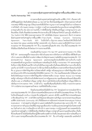 ๕๘
๖) ความตกลงหุ้นส่วนยุทธศาสตร์เศรษฐกิจภาคพื้นเอเชียแปซิฟิก (Trans
Pacific Partnership: TPP)
ความตกลงหุ้นส่วนยุทธศาสตร์เศรษฐกิจเอเชีย-แปซิฟิก (TPP) เป็นเขตการค้า
เสรีที่ใหญ่สุดในโลก คิดเป็นสัดส่วนร้อยละ ๔๐ ของ GDP โลก ซึ่งนาโดยสหรัฐอเมริกา เป็นความตกลงการค้าเสรี
กรอบพหุภาคีที่มีมาตรฐานสูง มีวัตถุประสงค์เพื่อให้เกิดการบูรณาการทางเศรษฐกิจในด้านการเปิดตลาด
การค้าสินค้า บริการและการลงทุน การปฏิรูป การสร้างความสอดคล้องในกฎระเบียบทางเศรษฐกิจให้เป็น
มาตรฐานเดียวกัน เช่น นโยบายการแข่งขัน การจัดซื้อโดยรัฐ ทรัพย์สินแห่งปัญญา มาตรฐานแรงงาน และ
สิ่งแวดล้อม เป็นต้น ซึ่งแต่เดิมประเทศสมาชิกประกอบด้วย ชิลี นิวซีแลนด์ สิงคโปร์ และบรูไน หรือที่เรียกว่า
The Pacific-4 (P4) ได้มีการลงนามความตกลง TPP ฉบับดั้งเดิม (Original Agreement) เรียกว่า ความตกลง
หุ้นส่วนยุทธศาสตร์เศรษฐกิจภาคพื้นแปซิฟิก (Trans-Pacific Strategic Economic Partnership
Agreement: Trans–Pacific SEP) ไปเมื่อวันที่ ๓ มิถุนายน ๒๕๔๘ โดยมีผลบังคับใช้เมื่อวันที่
๒๘ พฤษภาคม ๒๕๔๙ และต่อมาสหรัฐฯ ออสเตรเลีย เปรู เวียดนาม และมาเลเซียได้เข้าร่วมการเจรจา
ความตกลง TPP ซึ่งประเทศสมาชิก TPP ทั้ง ๙ ประเทศต่างเป็นสมาชิก APEC ด้วย ทั้งนี้ ประเทศสมาชิก TPP
ยังไม่มีแนวโน้มที่จะรับสมาชิกใหม่จนกว่าการเจรจาจะเสร็จสิ้น
ประเด็นหลักในการเจรจา FTA ของ TPP แตกต่างจากการเจรจา FTA ทั่วไป
ทั้งนี้ TPP จะครอบคลุมทั้งการขอยกเลิกภาษีนาเข้าและมาตรการกีดกันทางการค้าที่มิใช่ภาษีทั้งสินค้าและ
บริการ และเจรจาเพื่อเอื้ออานวยต่อการพัฒนาห่วงโซ่อุปทานและการผลิตที่ครอบคลุมประเทศสมาชิก TPP
ทุกประเทศ (Full Regional Agreement) และครอบคลุมถึงประเด็นที่มีความคาบเกี่ยวกัน รวมถึง
ความสอดคล้องด้านกฎระเบียบการแข่งขันและการส่งเสริมธุรกิจ ดังนั้น การเจรจาของ TPP จะครอบคลุมไป
ถึงเรื่องการได้มาซึ่งสินค้าและวิธีการทาธุรกิจที่เป็นมาตรฐานเดียวกันทั้งหมดเพื่อไม่เป็นการเอาเปรียบซึ่งกัน
และกัน อย่างไรก็ดี การเจรจาในรอบต่างๆ ที่ผ่านมายังมีประเด็นที่ไม่สามารถตกลงหรือหาข้อสรุปร่วมกันได้
คือ ๑) รูปแบบการจัดทาข้อผูกพันการเปิดตลาดสินค้า สหรัฐฯ สนับสนุนรูปแบบการจัดทาข้อผูกพันการเปิด
ตลาดในแบบทวิภาคีกับประเทศสหรัฐฯยังไม่ได้มีความตกลง FTA ด้วย ขณะที่ออสเตรเลีย นิวซีแลนด์ และ
สิงคโปร์สนับสนุนการเจรจาการจัดทาข้อผูกพันการเปิดตลาดเดียว (Single Market Access) ๒) การลงทุน
สหรัฐฯ สนับสนุนการใช้กลไกระงับข้อพิพาทระหว่างภาครัฐและเอกชน ขณะที่ออสเตรเลียและนิวซีแลนด์ไม่
เห็นด้วย และ ๓) ทรัพย์สินทางปัญญา สหรัฐฯ ต้องการผลักดันข้อบทเรื่องทรัพย์สินทางปัญญาให้มีความ
เข้มข้นมากกว่าความตกลง TRIPs ภายใต้ WTO ขณะที่นิวซีแลนด์ไม่เห็นด้วย ดังนั้น การเจรจาความตกลง
TPP อาจไม่สามารถบรรลุผลตามเป้าหมาย รวมทั้งยังมีเรื่องอื่นๆ ตามมา
ปัจจุบันประเทศไทยยังไม่ได้เข้าร่วม TPP โดยอยู่ระหว่างการประเมินท่าทีการ
เจรจาของประเทศสมาชิก TPP เนื่องจากประเทศไทยได้ลงนามทางการค้าเสรีกับประเทศสมาชิกของ TPP อื่นๆ
ไปเกือบทั้งหมดแล้ว ยกเว้น ๔ ประเทศ คือ สหรัฐอเมริกา แคนาดา เม็กซิโก และชิลี ซึ่งหากประเทศไทยและ
ภาคีอาเซียนเข้าร่วม TPP อาจทาให้ความสาคัญของอาเซียนลดความสาคัญลง จะกลายประชาคมเอเชียและ
แปซิฟิก (ASIA-Pacific Community: APC) ซึ่งมีนัยยะทางการเมืองระหว่างประเทศ (International Political
Implication) การถ่วงดุลอานาจในภูมิภาค และความสัมพันธ์กับประเทศนอกกลุ่ม นอกจากนั้น TPP เป็น
ความตกลงทางการค้ารูปแบบใหม่ที่มีมาตรฐานสูงเพื่อรองรับการเปลี่ยนแปลงของเศรษฐกิจโลกในศตวรรษที่
๒๑ ในด้านต่างๆ เช่น การเปิดเสรีทางการค้าบริการ และการลงทุน การปฏิรูปและสร้างความสอดคล้องใน
กฎระเบียบทางเศรษฐกิจ การจัดซื้อโดยรัฐ ทรัพย์สินทางปัญญา มาตรฐานด้านแรงงานและสิ่งแวดล้อม เป็นต้น
ซึ่งประเด็นเหล่านี้ ไทยยังไม่พร้อมที่จะปฏิบัติตามหลักเกณฑ์ต่างๆ ข้างต้น โดยเฉพาะอย่างยิ่งการเปิดเสรีในภาค
บริการ และการลงทุนที่ไทยจะเสียเปรียบประเทศสมาชิก TPP อื่น อาทิ สหรัฐฯ ออสเตรเลีย และสิงคโปร์
 
