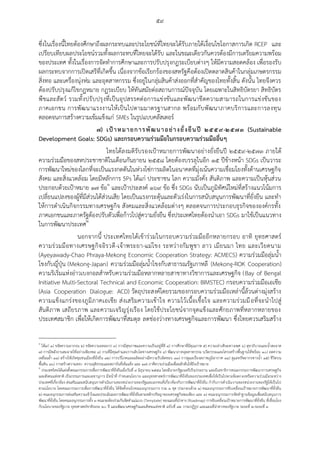 ๕๙
ซึ่งในเรื่องนี้ไทยต้องศึกษาถึงผลกระทบและประโยชน์ที่ไทยจะได้รับภายใต้เงื่อนไขโอกาสการเกิด RCEP และ
เปรียบเทียบผลประโยชน์รวมทั้งผลกระทบที่ไทยจะได้รับ และในขณะเดียวกันควรต้องมีการเตรียมความพร้อม
ของประเทศ ทั้งในเรื่องการจัดทาการศึกษาและการปรับปรุงกฎระเบียบต่างๆ ให้มีความสอดคล้อง เพื่อรองรับ
ผลกระทบจากการเปิดเสรีที่เกิดขึ้น เนื่องจากข้อเรียกร้องของสหรัฐคือต้องเปิดตลาดสินค้าในกลุ่มเกษตรกรรม
สิ่งทอ และเครื่องนุ่งห่ม และอุตสาหกรรม ซึ่งอยู่ในกลุ่มสินค้าส่งออกที่สาคัญของไทยทั้งสิ้น ดังนั้น ไทยจึงควร
ต้องปรับปรุงแก้ไขกฏหมาย กฏระเบียบ ให้ทันสมัยต่อสถานการณ์ปัจจุบัน โดยเฉพาะในสิทธิบัตรยา สิทธิบัตร
พืชและสัตว์ รวมทั้งปรับปรุงที่เป็นอุปสรรคต่อการแข่งขันและพัฒนาขีดความสามารถในการแข่งขันของ
ภาคเอกชน การพัฒนาแรงงานให้เป็นไปตามมาตรฐานสากล พร้อมกับพัฒนาภาคบริการและการลงทุน
ตลอดจนการสร้างความเข้มแข็งแก่ SMEs ในรูปแบบคลัสเตอร์
๗) เป้าหมายการพัฒนาอย่างยั่งยืนปี ๒๕๕๙-๒๕๗๓ (Sustainable
Development Goals: SDGs) และกรอบความร่วมมือในกรอบความร่วมมืออื่นๆ
ไทยได้ลงมติรับรองเป้าหมายการพัฒนาอย่างยั่งยืนปี ๒๕๕๙-๒๕๗๓ ภายใต้
ความร่วมมือของสหประชาชาติในเดือนกันยายน ๒๕๕๘ โดยต้องบรรลุในอีก ๑๕ ปีข้างหน้า SDGs เป็นวาระ
การพัฒนาใหม่ของโลกที่จะเป็นแรงกดดันในห่วงโซ่การผลิตในอนาคตที่มุ่งเน้นความเชื่อมโยงทั้งด้านเศรษฐกิจ
สังคม และสิ่งแวดล้อม โดยมีหลักการ 5Ps ได้แก่ ประชาชน โลก ความมั่งคั่ง สันติภาพ และความเป็นหุ้นส่วน
ประกอบด้วยเป้าหมาย ๑๗ ข้อ๑
และเป้าประสงค์ ๑๖๙ ข้อ ซึ่ง SDGs นับเป็นภูมิทัศน์ใหม่ที่สร้างแนวโน้มการ
เปลี่ยนแปลงของผู้ที่มีส่วนได้ส่วนเสีย โดยเป็นแรงกระตุ้นและตัวเร่งในการสนับสนุนการพัฒนาที่ยั่งยืน และทา
ให้การดาเนินกิจกรรมทางเศรษฐกิจ สังคมและสิ่งแวดล้อมต่างๆ ตลอดจนการประกอบธุรกิจขององค์กรทั้ง
ภาคเอกชนและภาครัฐต้องปรับตัวเพื่อก้าวไปสู่ความยั่งยืน ซึ่งประเทศไทยต้องนาเอา SDGs มาใช้เป็นแนวทาง
ในการพัฒนาประเทศ๒
นอกจากนี้ ประเทศไทยได้เข้าร่วมในกรอบความร่วมมืออีกหลายกรอบ อาทิ ยุทธศาสตร์
ความร่วมมือทางเศรษฐกิจอิรวดี-เจ้าพระยา-แม่โขง ระหว่างกัมพูชา ลาว เมียนมา ไทย และเวียดนาม
(Ayeyawady-Chao Phraya-Mekong Economic Cooperation Strategy: ACMECS) ความร่วมมือลุ่มน้า
โขงกับญี่ปุ่น (Mekong-Japan) ความร่วมมือลุ่มน้าโขงกับสาธารณรัฐเกาหลี (Mekong-ROK Cooperation)
ความริเริ่มแห่งอ่าวเบงกอลสาหรับความร่วมมือหลากหลายสาขาทางวิชาการและเศรษฐกิจ (Bay of Bengal
Initiative Multi-Sectoral Technical and Economic Cooperation: BIMSTEC) กรอบความร่วมมือเอเชีย
(Asia Cooperation Dialogue: ACD) วัตถุประสงค์โดยรวมของกรอบความร่วมมือเหล่านี้ล้วนต่างมุ่งสร้าง
ความแข็งแกร่งของภูมิภาคเอเชีย ส่งเสริมความเข้าใจ ความไว้เนื้อเชื้อใจ และความร่วมมือที่จะนาไปสู่
สันติภาพ เสถียรภาพ และความเจริญรุ่งเรือง โดยใช้ประโยชน์จากจุดแข็งและศักยภาพที่หลากหลายของ
ประเทศสมาชิก เพื่อให้เกิดการพัฒนาที่สมดุล ลดช่องว่างทางเศรษฐกิจและการพัฒนา ซึ่งไทยควรเสริมสร้าง
๑
ได้แก่ ๑) ขจัดความยากจน ๒) ขจัดความอดอยาก ๓) การมีสุขภาพและความเป็นอยู่ที่ดี ๔) การศึกษาที่มีคุณภาพ ๕) ความเท่าเทียมทางเพศ ๖) สุขาภิบาลและน้าสะอาด
๗) การมีพลังงานสะอาดใช้อย่างเพียงพอ ๘) งานที่มีคุณค่าและการเติบโตทางเศรษฐกิจ ๙) พัฒนาภาคอุตสาหกรรม นวัตกรรมและโครงสร้างพื้นฐานให้พร้อม ๑๐) ลดความ
เหลื่อมล้า ๑๑) สร้างให้เกิดชุมชนเมืองที่ยั่งยืน ๑๒) การบริโภคและผลิตอย่างมีความรับผิดชอบ ๑๓) การดูแลเรื่องสภาพภูมิอากาศ ๑๔) ดูแลทรัพยากรทางน้า ๑๕) ชีวิตบน
พื้นดิน ๑๖) การสร้างความสงบ ความยุติธรรมและสถาบันที่เข้มแข็ง และ ๑๗) ภาคีความร่วมมือเพื่อผลักดันให้ถึงเป้าหมาย
๒
ประเทศไทยได้แต่งตั้งคณะกรรมการเพื่อการพัฒนาที่ยั่งยืนเมื่อวันที่ ๙ มิถุนายน ๒๕๕๘ โดยมีนายกรัฐมนตรีเป็นประธาน และมีเลขาธิการคณะกรรมการพัฒนาการเศรษฐกิจ
และสังคมแห่งชาติ เป็นกรรมการและเลขานุการ มีหน้าที่ กาหนดนโยบาย และยุทธศาสตร์การพัฒนาที่ยั่งยืนของประเทศเพื่อให้เป็นไปตามข้อตกลงหรือความร่วมมือระหว่าง
ประเทศที่เกี่ยวข้อง ส่งเสริมและสนับสนุนการดาเนินงานของหน่วยงานของรัฐและเอกชนที่เกี่ยวข้องกับการพัฒนาที่ยั่งยืน กากับการดาเนินงานของหน่วยงานของรัฐให้เป็นไป
ตามนโยบาย โดยคณะกรรมการเพื่อการพัฒนาที่ยั่งยืน ได้จัดตั้งกลไกคณะอนุกรรมการ รวม ๓ ชุด ประกอบด้วย ๑) คณะอนุกรรมการขับเคลื่อนเป้าหมายการพัฒนาที่ยั่งยืน
๒) คณะอนุกรรมการส่งเสริมความเข้าใจและประเมินผลการพัฒนาที่ยั่งยืนตามหลักปรัชญาของเศรษฐกิจพอเพียง และ ๓) คณะอนุกรรมการจัดทาฐานข้อมูลเพื่อสนับสนุนการ
พัฒนาที่ยั่งยืน โดยคณะอนุกรรมการทั้ง ๓ คณะจะต้องร่วมกันจัดทาแม่แบบ (Template) ของแผนที่นาทาง (Roadmap) การขับเคลื่อนเป้าหมายการพัฒนาที่ยั่งยืน ที่เชื่อมโยง
กับนโยบายของรัฐบาล ยุทธศาสตร์ชาติระยะ ๒๐ ปี แผนพัฒนาเศรษฐกิจและสังคมแห่งชาติ ฉบับที่ ๑๒ วาระปฏิรูป และแผนที่นาทางของรัฐบาล ระยะที่ ๒-ระยะที่ ๓
 