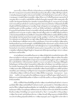 ๒
นอกจากนั้น ๕ ปีต่อจากนี้ไปนับว่าเป็นช่วงจังหวะเวลาสาคัญที่ประเทศไทยยังจะต้องผลักดัน
ให้การค้าการลงทุนระหว่างประเทศขยายตัวต่อเนื่องและเป็นแรงขับเคลื่อนการพัฒนาที่สาคัญควบคู่ไปกับ
การส่งเสริมลงทุนและเศรษฐกิจภายในประเทศ โดยยังมีความจาเป็นที่จะต้องทาความตกลงด้านการค้าและ
การลงทุนและการร่วมมือกับมิตรประเทศเพื่อการพัฒนาให้ขยายวงกว้างขึ้นทั้งในรูปของความตกลงทวิภาคี
กรอบพหุภาคีต่างๆ ควบคู่กับการผลักดันให้ความเชื่อมโยงในอนุภูมิภาคและภูมิภาคมีความสมบูรณ์มากขึ้น
รวมทั้งการดาเนินยุทธศาสตร์เชิงรุกในการส่งเสริมการลงทุนของไทยในภูมิภาค กรอบแนวทางความร่วมมือ
ระหว่างประเทศในทุกระดับดังกล่าวจะเป็นประตูแห่งโอกาสของประเทศไทยในการใช้จุดเด่นในเรื่องที่ตั้ง
เชิงภูมิศาสตร์ให้เกิดผลเต็มที่และสามารถจะพัฒนาไปสู่การเป็นศูนย์กลางทางเศรษฐกิจและการค้าที่สาคัญ
แห่งหนึ่งของภูมิภาค ดังนั้น แผนพัฒนาฯ ฉบับที่ ๑๒ จึงให้ความสาคัญกับการผลักดันให้ความเชื่อมโยง
ด้านกฎระเบียบและในเชิงสถาบันระหว่างประเทศมีความคืบหน้าและชัดเจนในระดับปฏิบัติการและในแต่ละ
จุดเชื่อมโยงระหว่างประเทศ ควบคู่กับการพัฒนาโครงสร้างพื้นฐานเชิงกายภาพที่ต้องเชื่อมโยงเครือข่าย
ภายในประเทศและต่อเชื่อมกับประเทศเพื่อนบ้าน ในขณะเดียวกันก็ต้องเตรียมความพร้อมเพื่อให้ประเทศไทย
เป็นประตูไปสู่ภาคตะวันตกและตะวันออกของภูมิภาคเอเชีย แผนพัฒนาฯ ฉบับที่ ๑๒ ให้ความสาคัญอย่างยิ่ง
กับการต่อยอดจากความเชื่อมโยงเชิงกายภาพสู่การพัฒนาพื้นที่เศรษฐกิจและชุมชนตามแนวระเบียงเศรษฐกิจ
ต่างๆ เพื่อสนับสนุนการเพิ่มขีดความสามารถในการแข่งขันและการกระจายความเจริญในการพัฒนาชุมชน
จังหวัดและเมืองตามแนวระเบียงเศรษฐกิจ รวมถึงพื้นที่เชื่อมโยงอื่นภายในประเทศ และนับว่าเป็นช่วงเวลาที่
ประเทศไทยจะต้องดาเนินยุทธศาสตร์เชิงรุกในการสร้างสังคมผู้ประกอบการและส่งเสริมให้ผู้ประกอบการไทย
ไปลงทุนในต่างประเทศอย่างจริงจังเพื่อสร้างผลตอบแทนจากทุนและศักยภาพทางธุรกิจ รวมทั้งเป็น
การส่งเสริมการเชื่อมโยงห่วงโซ่มูลค่าในภูมิภาค โดยเฉพาะอย่างยิ่งในกลุ่มประเทศกัมพูชา สปป.ลาว เมียนมา
และเวียดนาม และในอาเซียน
ความร่วมมือระหว่างประเทศที่จะเป็นแนวทางการพัฒนาสาคัญสาหรับประเทศไทยในช่วงต่อจากนี้ไป
เป็นความร่วมมือทางการค้าและการลงทุนทางเศรษฐกิจ ความร่วมมือเพื่อการพัฒนาทางสังคม สิ่งแวดล้อม
และความร่วมมือด้านความมั่นคงในมิติต่างๆ ในทุกกรอบความร่วมมือทั้งระดับอนุภูมิภาค ภูมิภาค และระดับโลก
ทั้งการผลักดันให้เกิดการใช้ประโยชน์อย่างเต็มที่จากกรอบความร่วมมือทวิภาคีและพหุภาคีที่มีอยู่แล้ว
ในปัจจุบันและการทาข้อตกลงใหม่ๆ ในระยะต่อไปภายใต้แนวคิดการค้าเสรีและการยกระดับขีดความสามารถ
ในการแข่งขัน โดยเฉพาะอย่างยิ่งการส่งเสริมการใช้ประโยชน์จากกรอบความร่วมมือของอาเซียนกับหุ้นส่วน
การพัฒนานอกอาเซียน ทั้งนี้โดยส่งเสริมความร่วมมือเพื่อการพัฒนาในทุกด้านให้เป็นบทบาทที่สร้างสรรค์ของ
ประเทศไทย และการสนับสนุนการแก้ปัญหาความยากจนและลดความเหลื่อมล้าในอนุภูมิภาคและในภูมิภาค
การขับเคลื่อนการพัฒนาภายใต้กรอบเปูาหมายการพัฒนาที่ยั่งยืน (Sustainable Development Goals:
SDGs) รวมทั้งการนากฎเกณฑ์ระเบียบปฏิบัติและมาตรฐานสากลทั้งในด้านคุณภาพสินค้าและบริการ
สิทธิแรงงาน ความเป็นมิตรต่อสิ่งแวดล้อม ความมั่นคง ความโปร่งใส และอื่นๆ มาเป็นแนวปฏิบัติและบังคับใช้
สาหรับประเทศไทย
ดังนั้น ภายใต้ข้อจากัดของปัจจัยพื้นฐานสาหรับการพัฒนาประเทศไทยในทุกด้านดังกล่าว ท่ามกลาง
แนวโน้มโลกที่มีการพัฒนาเทคโนโลยีใหม่ก้าวหน้าอย่างรวดเร็ว และประเทศต่างๆ กาลังเร่งพัฒนานวัตกรรม
และนามาใช้ในการเพิ่มมูลค่าผลผลิตและเพิ่มผลิตภาพการผลิตเพื่อเป็นอาวุธสาคัญในการต่อสู้ในสนามแข่งขัน
ของโลกและการใช้ในการยกระดับคุณภาพชีวิตของประชาชน จึงเป็นความท้าทายอย่างยิ่งสาหรับประเทศไทย
ที่จะต้องเร่งพัฒนาปัจจัยพื้นฐานทางยุทธศาสตร์ทุกด้าน ได้แก่ การลงทุนเพื่อการวิจัยและพัฒนา
การพัฒนาวิทยาศาสตร์ เทคโนโลยีและนวัตกรรม การพัฒนาโครงสร้างพื้นฐานและระบบโลจิสติกส์ให้เป็น
ระบบโครงข่ายที่สมบูรณ์และมีประสิทธิภาพ การพัฒนาทุนมนุษย์ และการปฏิรูปให้การบริหารจัดการ
 