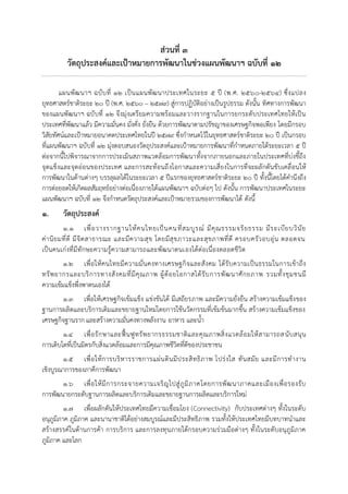 ส่วนที่ ๓
วัตถุประสงค์และเป้าหมายการพัฒนาในช่วงแผนพัฒนาฯ ฉบับที่ ๑๒
แผนพัฒนาฯ ฉบับที่ ๑๒ เป็นแผนพัฒนาประเทศในระยะ ๕ ปี (พ.ศ. ๒๕๖๐-๒๕๖๔) ซึ่งแปลง
ยุทธศาสตร์ชาติระยะ ๒๐ ปี (พ.ศ. ๒๕๖๐ – ๒๕๗๙) สู่การปฏิบัติอย่างเป็นรูปธรรม ดังนั้น ทิศทางการพัฒนา
ของแผนพัฒนาฯ ฉบับที่ ๑๒ จึงมุ่งเตรียมความพร้อมและวางรากฐานในการยกระดับประเทศไทยให้เป็น
ประเทศที่พัฒนาแล้ว มีความมั่นคง มั่งคั่ง ยั่งยืน ด้วยการพัฒนาตามปรัชญาของเศรษฐกิจพอเพียง โดยมีกรอบ
วิสัยทัศน์และเป้าหมายอนาคตประเทศไทยในปี ๒๕๗๙ ซึ่งกาหนดไว้ในยุทธศาสตร์ชาติระยะ ๒๐ ปี เป็นกรอบ
ที่แผนพัฒนาฯ ฉบับที่ ๑๒ มุ่งตอบสนองวัตถุประสงค์และเป้าหมายการพัฒนาที่กาหนดภายใต้ระยะเวลา ๕ ปี
ต่อจากนี้ไปพิจารณาจากการประเมินสภาพแวดล้อมการพัฒนาทั้งจากภายนอกและภายในประเทศที่บ่งชี้ถึง
จุดแข็งและจุดอ่อนของประเทศ และการสะท้อนถึงโอกาสและความเสี่ยงในการที่จะผลักดันขับเคลื่อนให้
การพัฒนาในด้านต่างๆ บรรลุผลได้ในระยะเวลา ๕ ปีแรกของยุทธศาสตร์ชาติระยะ ๒๐ ปี ทั้งนี้โดยได้คานึงถึง
การต่อยอดให้เกิดผลสัมฤทธ์อย่างต่อเนื่องภายใต้แผนพัฒนาฯ ฉบับต่อๆ ไป ดังนั้น การพัฒนาประเทศในระยะ
แผนพัฒนาฯ ฉบับที่ ๑๒ จึงกาหนดวัตถุประสงค์และเป้าหมายรวมของการพัฒนาได้ ดังนี้
๑. วัตถุประสงค์
๑.๑ เพื่อวางรากฐานให้คนไทยเป็นคนที่สมบูรณ์ มีคุณธรรมจริยธรรม มีระเบียบวินัย
ค่านิยมที่ดี มีจิตสาธารณะ และมีความสุข โดยมีสุขภาวะและสุขภาพที่ดี ครอบครัวอบอุ่น ตลอดจน
เป็นคนเก่งที่มีทักษะความรู้ความสามารถและพัฒนาตนเองได้ต่อเนื่องตลอดชีวิต
๑.๒ เพื่อให้คนไทยมีความมั่นคงทางเศรษฐกิจและสังคม ได้รับความเป็นธรรมในการเข้าถึง
ทรัพยากรและบริการทางสังคมที่มีคุณภาพ ผู้ด้อยโอกาสได้รับการพัฒนาศักยภาพ รวมทั้งชุมชนมี
ความเข้มแข็งพึ่งพาตนเองได้
๑.๓ เพื่อให้เศรษฐกิจเข้มแข็ง แข่งขันได้ มีเสถียรภาพ และมีความยั่งยืน สร้างความเข้มแข็งของ
ฐานการผลิตและบริการเดิมและขยายฐานใหม่โดยการใช้นวัตกรรมที่เข้มข้นมากขึ้น สร้างความเข้มแข็งของ
เศรษฐกิจฐานรากและสร้างความมั่นคงทางพลังงาน อาหาร และน้า
๑.๔ เพื่อรักษาและฟื้นฟูทรัพยากรธรรมชาติและคุณภาพสิ่งแวดล้อมให้สามารถสนับสนุน
การเติบโตที่เป็นมิตรกับสิ่งแวดล้อมและการมีคุณภาพชีวิตที่ดีของประชาชน
๑.๕ เพื่อให้การบริหารราชการแผ่นดินมีประสิทธิภาพ โปร่งใส ทันสมัย และมีการทางาน
เชิงบูรณาการของภาคีการพัฒนา
๑.๖ เพื่อให้มีการกระจายความเจริญไปสู่ภูมิภาคโดยการพัฒนาภาคและเมืองเพื่อรองรับ
การพัฒนายกระดับฐานการผลิตและบริการเดิมและขยายฐานการผลิตและบริการใหม่
๑.๗ เพื่อผลักดันให้ประเทศไทยมีความเชื่อมโยง (Connectivity) กับประเทศต่างๆ ทั้งในระดับ
อนุภูมิภาค ภูมิภาค และนานาชาติได้อย่างสมบูรณ์และมีประสิทธิภาพ รวมทั้งให้ประเทศไทยมีบทบาทนาและ
สร้างสรรค์ในด้านการค้า การบริการ และการลงทุนภายใต้กรอบความร่วมมือต่างๆ ทั้งในระดับอนุภูมิภาค
ภูมิภาค และโลก
 