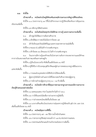 ๖๖
๒.๒ ตัวชี้วัด
เป้าหมายที่ ๑ คนไทยส่วนใหญ่มีทัศนคติและพฤติกรรมตามบรรทัดฐานที่ดีของสังคม
ตัวชี้วัด ๑.๑ ประชากรอายุ ๑๓ ปีขึ้นไปมีกิจกรรมการปฏิบัติตนที่สะท้อนการมีคุณธรรม
จริยธรรมเพิ่มขึ้น
ตัวชี้วัด ๑.๒ คดีอาญามีสัดส่วนลดลง
เป้าหมายที่ ๒ คนในสังคมไทยทุกช่วงวัยมีทักษะ ความรู้ และความสามารถเพิ่มขึ้น
๒.๑ เด็กปฐมวัยมีพัฒนาการเต็มตามศักยภาพ
ตัวชี้วัด ๑ เด็กมีพัฒนาการสมวัยไม่น้อยกว่าร้อยละ ๘๕
๒.๒ เด็กวัยเรียนและวัยรุ่นมีสติปัญญาและความฉลาดทางอารมณ์เพิ่มขึ้น
ตัวชี้วัด ๒ คะแนน IQ เฉลี่ยไม่ต่ากว่าเกณฑ์มาตรฐาน
ตัวชี้วัด ๓ เด็กร้อยละ ๗๐ มีคะแนน EQ ไม่ต่ากว่าเกณฑ์มาตรฐาน
๒.๓ วัยแรงงานมีความรู้และทักษะเป็นไปตามความต้องการของตลาดงานและมีทักษะ
ทางการเงินเหมาะสมกับสภาพแวดล้อมทางเศรษฐกิจ
ตัวชี้วัด ๔ ผู้เรียนในระบบทวิภาคีเพิ่มขึ้นเฉลี่ยร้อยละ ๓๐ ต่อปี
ตัวชี้วัด ๕ ผู้ที่ได้รับการรับรองคุณวุฒิวิชาชีพและผู้ผ่านการทดสอบมาตรฐานฝีมือแรงงาน
แห่งชาติเพิ่มขึ้น
ตัวชี้วัด ๖ การออมส่วนบุคคลต่อรายได้พึงจับจ่ายใช้สอยเพิ่มขึ้น
๒.๔ ผู้สูงอายุวัยต้นมีงานทาและรายได้ที่เหมาะสมกับศักยภาพของผู้สูงอายุ
ตัวชี้วัด ๗ การมีงานทาของผู้สูงอายุ (อายุ ๖๐ – ๖๙ ปี) เพิ่มขึ้น
เป้าหมายที่ ๓ คนไทยมีการศึกษาที่มีคุณภาพตามมาตรฐานสากลและมีความสามารถ
เรียนรู้ด้วยตนเองอย่างต่อเนื่อง
ตัวชี้วัด ๓.๑ ผลคะแนนสอบ PISA ในแต่ละวิชาไม่ต่ากว่า ๕๐๐
ตัวชี้วัด ๓.๒ การใช้อินเทอร์เน็ตเพื่อการอ่านหาความรู้เพิ่มขึ้น
ตัวชี้วัด ๓.๓ การอ่านของคนไทยเพิ่มขึ้นเป็นร้อยละ ๘๕
ตัวชี้วัด ๓.๔ แรงงานที่ขอเทียบโอนประสบการณ์และความรู้เพื่อขอรับวุฒิ ปวช. และ ปวส.
เพิ่มขึ้นเฉลี่ยร้อยละ ๒๐ ต่อปี
เป้าหมายที่ ๔ คนไทยมีสุขภาวะที่ดีขึ้น
ตัวชี้วัด ๔.๑ ประชากรอายุ ๑๕ – ๗๙ ปีมีภาวะน้าหนักเกินลดลง
ตัวชี้วัด ๔.๒ การตายจากอุบัติเหตุทางถนนต่ากว่า ๑๘ คน ต่อประชากรแสนคน
ตัวชี้วัด ๔.๓ ประชาชนเล่นกีฬาและเข้าร่วมกิจกรรมนันทนาการเพิ่มขึ้น
 
