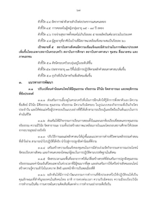 ๖๗
ตัวชี้วัด ๔.๔ อัตราการฆ่าตัวตายสาเร็จต่อประชากรแสนคนลดลง
ตัวชี้วัด ๔.๕ การคลอดในผู้หญิงกลุ่มอายุ ๑๕ – ๑๙ ปี ลดลง
ตัวชี้วัด ๔.๖ รายจ่ายสุขภาพทั้งหมดไม่เกินร้อยละ ๕ ของผลิตภัณฑ์มวลรวมในประเทศ
ตัวชี้วัด ๔.๗ ผู้สูงอายุที่อาศัยในบ้านที่มีสภาพแวดล้อมที่เหมาะสมเป็นร้อยละ ๒๐
เป้าหมายที่ ๕ สถาบันทางสังคมมีความเข้มแข็งและมีส่วนร่วมในการพัฒนาประเทศ
เพิ่มขึ้นโดยเฉพาะสถาบันครอบครัว สถาบันการศึกษา สถาบันทางศาสนา ชุมชน สื่อมวลชน และ
ภาคเอกชน
ตัวชี้วัด ๕.๑ ดัชนีครอบครัวอบอุ่นอยู่ในระดับดีขึ้น
ตัวชี้วัด ๕.๒ ประชากรอายุ ๑๓ ปีขึ้นไปมีการปฏิบัติตามหลักคาสอนทางศาสนาเพิ่มขึ้น
ตัวชี้วัด ๕.๓ ธุรกิจที่เป็นวิสาหกิจเพื่อสังคมเพิ่มขึ้น
๓. แนวทางการพัฒนา
๓.๑ ปรับเปลี่ยนค่านิยมคนไทยให้มีคุณธรรม จริยธรรม มีวินัย จิตสาธารณะ และพฤติกรรม
ที่พึงประสงค์
๓.๑.๑ ส่งเสริมการเลี้ยงดูในครอบครัวที่เน้นการฝึกเด็กให้รู้จักการพึ่งพาตัวเอง มีความ
ซื่อสัตย์ มีวินัย มีศีลธรรม คุณธรรม จริยธรรม มีความรับผิดชอบ ในรูปแบบของกิจกรรมที่เป็นกิจวัตร
ประจาวัน และให้พ่อแม่หรือผู้ปกครองเป็นแบบอย่างที่ดีให้เด็กสามารถเรียนรู้และยึดถือเป็นต้นแบบในการ
ดาเนินชีวิต
๓.๑.๒ ส่งเสริมให้มีกิจกรรมการเรียนการสอนทั้งในและนอกห้องเรียนที่สอดแทรกคุณธรรม
จริยธรรม ความมีวินัย จิตสาธารณะ รวมทั้งเร่งสร้างสภาพแวดล้อมภายในและโดยรอบสถานศึกษาให้ปลอด
จากอบายมุขอย่างจริงจัง
๓.๑.๓ ปรับวิธีการเผยแผ่หลักศาสนาให้มุ่งชี้แนะแนวทางการดารงชีวิตตามหลักธรรมคาสอน
ที่เข้าใจง่าย สามารถนาไปปฏิบัติได้จริง นาไปสู่การปลูกฝังค่านิยมที่ดีงาม
๓.๑.๔ เสริมสร้างความเข้มแข็งของชุมชนในการมีส่วนร่วมจัดกิจกรรมสาธารณประโยชน์
จัดระเบียบทางสังคม และกาหนดบทลงโทษแก่ผู้ละเว้นการปฏิบัติตามบรรทัดฐานในสังคม
๓.๑.๕ จัดสรรเวลาและพื้นที่ออกอากาศให้แก่สื่อสร้างสรรค์ที่ส่งเสริมการปลูกฝังคุณธรรม
จริยธรรมและค่านิยมอันดีโดยเฉพาะในช่วงเวลาที่มีผู้ชมมากที่สุด และส่งเสริมการใช้เครือข่ายสังคมออนไลน์
สร้างความรู้ความเข้าใจในบทบาท สิทธิ และหน้าที่การเป็นพลเมืองที่ดี
๓.๑.๖ ผลักดันให้มีการนาวัฒนธรรมการทางานที่พึงประสงค์ไปใช้ปฏิบัติจนให้เป็น
คุณลักษณะที่สาคัญของคนในสังคมไทย อาทิ การตรงต่อเวลา ความรับผิดชอบ ความมีระเบียบวินัย
การทางานเป็นทีม การเคารพในความคิดเห็นที่แตกต่าง การทางานอย่างกระตือรือร้น
 