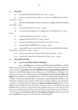 ๗๒
๔. แผนรองรับ
๔.๑ ร่างแผนยุทธศาสตร์ชาติด้านเด็กปฐมวัย (พ.ศ. ๒๕๖๐ – ๒๕๖๔)
๔.๒ ร่างนโยบายและยุทธศาสตร์การพัฒนาการอนามัยการเจริญพันธ์แห่งชาติ ฉบับที่ ๒
(พ.ศ. ๒๕๖๐ – ๒๕๖๙)
๔.๓ ยุทธศาสตร์การผลิตและพัฒนากาลังคนของประเทศในช่วงการปฏิรูปการศึกษาในทศวรรษที่สอง
(พ.ศ. ๒๕๕๒ – ๒๕๖๑)
๔.๔ ร่างแผนการศึกษาแห่งชาติ (พ.ศ. ๒๕๖๐ – ๒๕๗๔)
๔.๕ ร่างแผนแม่บทส่งเสริมวัฒนธรรมการอ่านสู่สังคมแห่งการเรียนรู้ของไทย (พ.ศ. ๒๕๖๐ –
๒๕๖๔)
๔.๖ ร่างแผนแม่บทด้านแรงงาน (พ.ศ. ๒๕๖๐ – ๒๕๖๔)
๔.๗ แผนผู้สูงอายุแห่งชาติ ฉบับที่ ๒ (พ.ศ. ๒๕๔๕ – ๒๕๖๔)
๔.๘ ร่างแผนแม่บทส่งเสริมคุณธรรมแห่งชาติ ฉบับที่ ๑ (พ.ศ. ๒๕๕๙ – ๒๕๖๔)
๔.๙ แผนยุทธศาสตร์สุขภาพดีวิถีชีวิตไทย (พ.ศ. ๒๕๕๔ – ๒๕๖๓)
๔.๑๐ ร่างแผนปฏิบัติการบูรณาการยุทธศาสตร์การป้องกันและควบคุมโรคไม่ติดต่อในประเทศไทย
ที่ตอบสนองต่อ ๙ เป้าหมาย (พ.ศ. ๒๕๖๐ – ๒๕๖๘)
๔.๑๑ ร่างนโยบายและยุทธศาสตร์การพัฒนาสถาบันครอบครัว (พ.ศ. ๒๕๕๘ – ๒๕๖๔)
๔.๑๒ ร่างยุทธศาสตร์การพัฒนาสื่อปลอดภัยและสร้างสรรค์ (พ.ศ. ๒๕๖๐ – ๒๕๖๔)
๕. แผนงานโครงการสาคัญ
๕.๑ แผนงานการลงทุนพัฒนาเพิ่มศักยภาพเด็กปฐมวัย
๕.๑.๑ สาระสาคัญ มุ่งเน้นการสร้างเด็กปฐมวัยให้เป็นพลเมืองรุ่นใหม่ที่มีพัฒนาการที่สมวัย
ทั้งทักษะทางสมองและทักษะทางสังคม โดยสร้างเครือข่ายความร่วมมือระหว่างหน่วยงานที่เกี่ยวข้อง
ดาเนินการในเรื่อง ๑) กาหนดนโยบาย/มาตรการที่เอื้อให้ครอบครัวสามารถดูแลเด็กได้อย่างเต็มศักยภาพ
โดยมีมาตรการจูงใจที่เอื้อให้ภาครัฐและภาคเอกชนจัดรูปแบบการทางานที่ยืดหยุ่นต่อการเลี้ยงดูบุตร มีการ
จัดมุมนมแม่และอุปกรณ์จัดเก็บที่ถูกสุขลักษณะ ๒) ยกระดับคุณภาพบุคลากรและสถานพัฒนาเด็ก
ปฐมวัย โดยกาหนดให้มีบุคลากรครูและพี่เลี้ยงที่สาเร็จการศึกษาสาขาด้านปฐมวัยหรือด้านอื่นที่เกี่ยวข้องกับ
การพัฒนาการเด็กในทุกสถานพัฒนาเด็กปฐมวัย กาหนดหลักสูตรการดูแลเด็กปฐมวัยที่ส่งเสริมพัฒนาการเด็ก
เชื่อมโยงกับการปลูกฝังคุณธรรมและจริยธรรม จัดทากลไกการประกันคุณภาพที่เป็นมาตรฐานเดียวกันของ
ประเทศในการประเมินสถานพัฒนาเด็กปฐมวัย ๓) การจัดสภาพแวดล้อมภายในชุมชน โดยมีการกาหนด
พื้นที่กิจกรรมสร้างสรรค์ทั้งในด้านวิทยาศาสตร์ ศิลปะ วัฒนธรรม ดนตรี กีฬา แหล่งเรียนรู้ทางวัฒนธรรม
พื้นที่สีเขียวหรือสนามเด็กเล่นภายในชุมชนที่ปลอดภัยและเอื้อต่อการจัดประสบการณ์การเรียนรู้ รวมถึง
จัดระบบสาธารณูปโภคในชุมชนที่จะอานวยความสะดวกให้ครอบครัวและเด็กสามารถออกมาทากิจกรรม
ร่วมกันกับชุมชน ๔) ออกกฎหมายเกี่ยวกับการลงทุนพัฒนาเด็กปฐมวัย โดยศึกษาและผลักดัน
พระราชบัญญัติที่รองรับการบูรณาการการทางานเกี่ยวกับการพัฒนาเด็กปฐมวัย
 